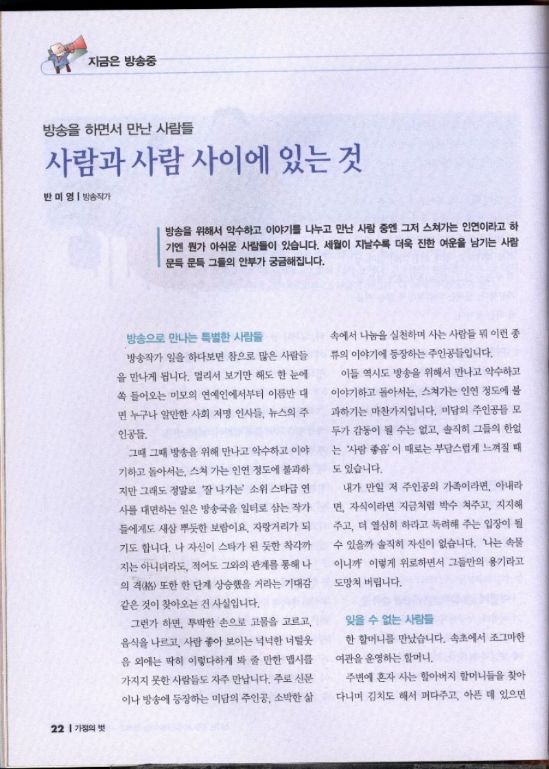 지금은 방송중  방송을 하면서 만난 사람들  사람과 사람 사이에 있는 것  반미영  방송작가  방송을 위해서 악수하고 이야기를 나누고 만난 사람 중엔 그저 스쳐가는 인연이라고 하 기엔 뭔가 아쉬운 사람들이 있습니다. 세월이 지날수록 더욱 진한 여운을 남기는 사람 문득 문득 그들의 안부가 궁금해집니다.   방송으로 만나는 특별한 사람들  방송작가 일을 하다보면 참으로 많은 사람들 을 만나게 됩니다. 멀리서 보기만 해도 한 눈에 쏙 들어오는 미모의 연예인에서부터 이름만 대 면 누구나 알만한 사회 저명 인사들 뉴스의 주  인공들  그때 그때 방송을 위해 만나고 악수하고 이야 기하고 돌아서는 스쳐 가는 인연 정도에 불과하 지만 그래도 정말로 잘 나가는 소위 스타급 연 사를 대면하는 일은 방송국을 일터로 삼는 작가 들에게도 새삼 뿌듯한 보람이요 자랑거리가 되 기도 합니다. 나 자신이 스타가 된 듯한 착각까 지는 아니더라도 적어도 그와의 관계를 통해 나 의 격格 또한 한 단계 상승했을 거라는 기대감 같은 것이 찾아오는 건 사실입니다.  그런가 하면 투박한 손으로 고물을 고르고 음식을 나르고 사람 좋아 보이는 넉넉한 너털웃 음 외에는 딱히 이렇다하게 봐 줄 만한 맵시를 가지지 못한 사람들도 자주 만납니다. 주로 신문 이나 방송에 등장하는 미담의 주인공 소박한 삶  속에서 나눔을 실천하며 사는 사람들 뭐 이런 종 류의 이야기에 등장하는 주인공입니다.  이들 역시도 방송을 위해서 만나고 악수하고 이야기하고 돌아서는 스쳐가는 인연 정도에 불 과하기는 마찬가지입니다. 미담의 주인공들 모 두가 감동이 될 수는 없고 솔직히 그들의 한없 는 사람 좋음이 때로는 부담스럽게 느껴질 때  도 있습니다.  내가 만일 저 주인공의 가족이라면 아내라 면 자식이라면 지금처럼 박수 쳐주고 지지해 주고 더 열심히 하라고 독려해 주는 입장이 될 수 있을까 솔직히 자신이 없습니다. 나는 속물  •이니까 이렇게 위로하면서 그들만의 용기라고  도망쳐 버립니다.  잊을 수 없는 사람들  한 할머니를 만났습니다. 속초에서 조그마한 여관을 운영하는 할머니.  주변에 혼자 사는 할아버지 할머니들을 찾아 다니며 김치도 해서 퍼다주고 아픈 데 있으면 