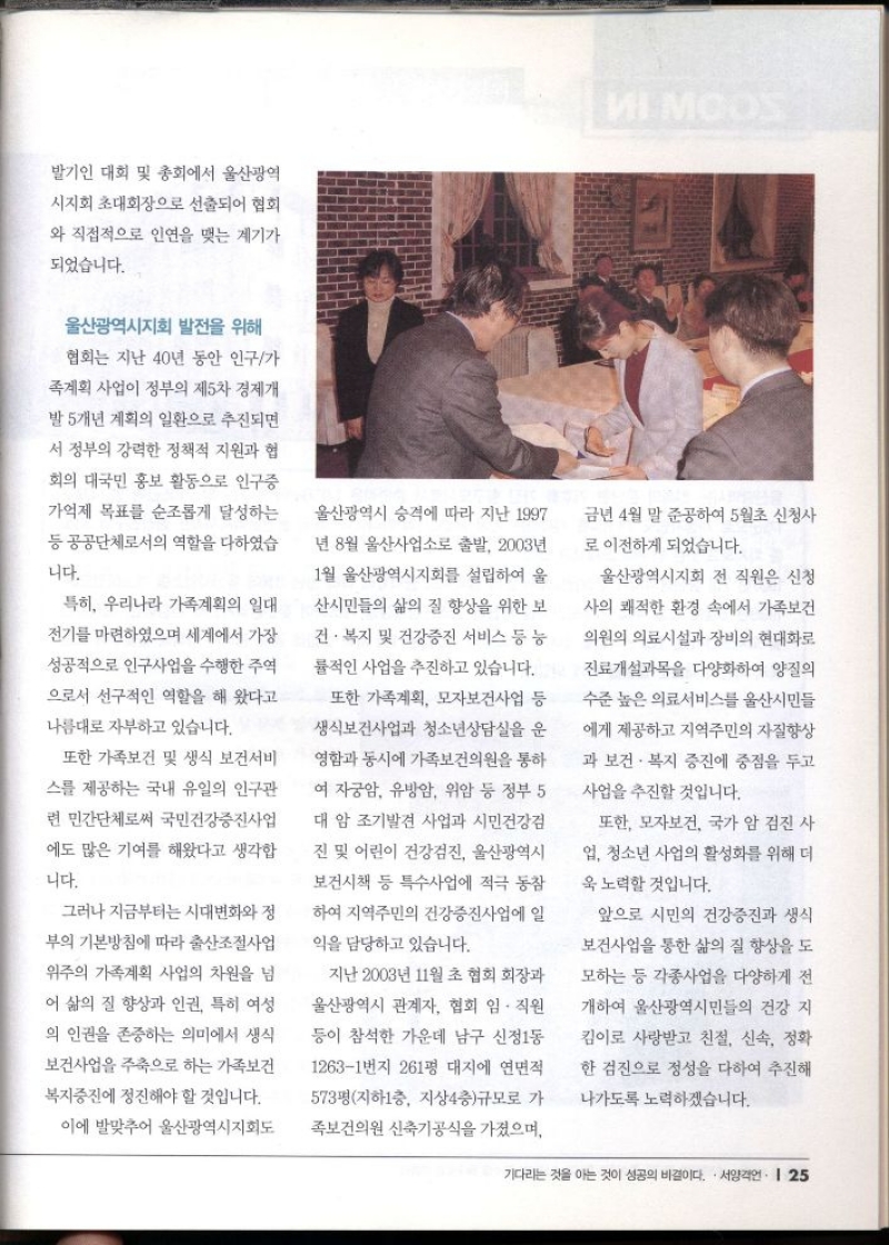 말기인 대회 및 총회에서 울산광역  시지회 초대회장으로 선출되어 협회  와 직접적으로 인연을 맺는 계기가  되었습니다.  울산광역시지회 발전을 위해  협회는 지난 40년 동안 인구가  족계획 사업이 정부의 제5차 경제개  발 5개년 계획의 일환으로 추진되면  서 정부의 강력한 정책적 지원과 협  회의 대국민 홍보 활동으로 인구증  가억제 목표를 순조롭게 달성하는  등 공공단체로서의 역할을 다하였습  니다.  특히 우리나라 가족계획의 일대  전기를 마련하였으며 세계에서 가장  성공적으로 인구사업을 수행한 주역  으로서 선구적인 역할을 해 왔다고  나름대로 자부하고 있습니다.  또한 가족보건 및 생식 보건서비  스를 제공하는 국내 유일의 인구관  련 민간단체로써 국민건강증진사업  에도 많은 기여를 해왔다고 생각합  니다.  그러나 지금부터는 시대변화와 정  부의 기본방침에 따라 출산조절사업  위주의 가족계획 사업의 차원을 넘  어 삶의 질 향상과 인권 특히 여성  의 인권을 존중하는 의미에서 생식  보건사업을 주축으로 하는 가족보건  복지증진에 정진해야 할 것입니다.  이에 발맞추어 울산광역시지회도  울산광역시 승격에 따라 지난 1997  년 8월 울산사업소로 출발 2003년  1월 울산광역시지회를 설립하여 울  산시민들의 삶의 질 향상을 위한 보  건·복지 및 건강증진 서비스 등 능  률적인 사업을 추진하고 있습니다.  또한 가족계획 모자보건사업 등  생식보건사업과 청소년상담실을 운  영함과 동시에 가족보건의원을 통하  여 자궁암 유방암 위암 등 정부 5  대 암 조기발견 사업과 시민건강검  진 및 어린이 건강검진 울산광역시  보건시책 등 특수사업에 적극 동참  하여 지역주민의 건강증진사업에 일  익을 담당하고 있습니다.  지난 2003년 11월 초 협회 회장과  울산광역시 관계자 협회 임.직원  등이 참석한 가운데 남구 신정1동  12631번지 261평 대지에 연면적  573평지하1층 지상4층규모로 가  족보건의원 신축기공식을 가졌으며  금년 4월 말 준공하여 5월초 신청사  로 이전하게 되었습니다.  울산광역시지회 전 직원은 신청  사의 쾌적한 환경 속에서 가족보건  의원의 의료시설과 장비의 현대화로  진료개설과목을 다양화하여 양질의  수준 높은 의료서비스를 울산시민들  에게 제공하고 지역주민의 자질향상  과 보건·복지 증진에 중점을 두고  사업을 추진할 것입니다.  또한 모자보건 국가 암 검진 사  업 청소년 사업의 활성화를 위해 더  욱 노력할 것입니다.  앞으로 시민의 건강증진과 생식  보건사업을 통한 삶의 질 향상을 도  모하는 등 각종사업을 다양하게 전  개하여 울산광역시민들의 건강 지  킴이로 사랑받고 친절 신속 정확  한 검진으로 정성을 다하여 추진해  나가도록 노력하겠습니다. 