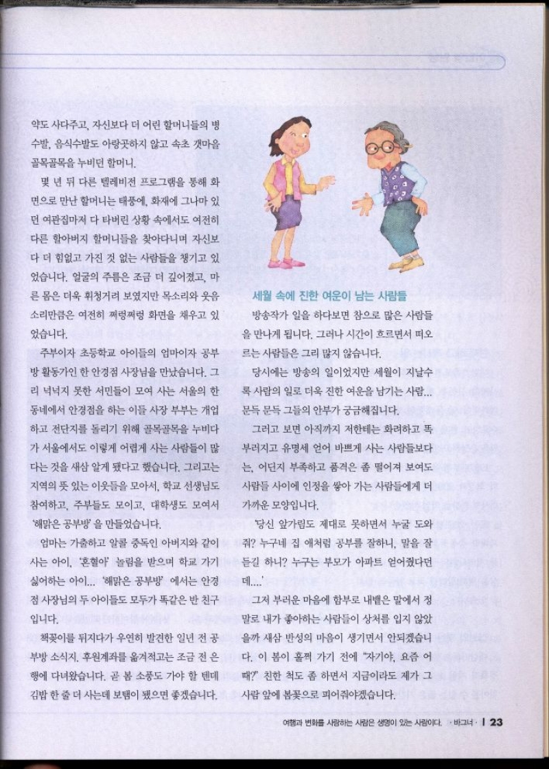 약도 사다주고 자신보다 더 어린 할머니들의 병  수발 음식수발도 아랑곳하지 않고 속초 갯마을  골목골목을 누비던 할머니.  몇 년 뒤 다른 텔레비전 프로그램을 통해 화  면으로 만난 할머니는 태풍에 화재에 그나마 있  던 여관집마저 다 타버린 상황 속에서도 여전히  다른 할아버지 할머니들을 찾아다니며 자신보  다 더 힘없고 가진 것 없는 사람들을 챙기고 있  었습니다. 얼굴의 주름은 조금 더 깊어졌고 마  른 몸은 더욱 휘청거려 보였지만 목소리와 웃음  소리만큼은 여전히 쩌렁쩌렁 화면을 채우고 있  었습니다.  주부이자 초등학교 아이들의 엄마이자 공부  방활동가인 한 안경점 사장님을 만났습니다. 그  리 넉넉지 못한 서민들이 모여 사는 서울의 한  동네에서 안경점을 하는 이들 사장 부부는 개업  하고 전단지를 돌리기 위해 골목골목을 누비다  가 서울에서도 이렇게 어렵게 사는 사람들이 많  다는 것을 새삼 알게 됐다고 했습니다. 그리고는  지역의 뜻 있는 이웃들을 모아서 학교 선생님도  참여하고 주부들도 모이고 대학생도 모여서  해맑은 공부방을 만들었습니다.  엄마는 가출하고 알콜 중독인 아버지와 같이  사는 아이 혼혈아 놀림을 받으며 학교 가기  싫어하는 아이... 해맑은 공부방 에서는 안경  점 사장님의 두 아이들도 모두가 똑같은 반 친구  입니다.  책꽂이를 뒤지다가 우연히 발견한 일년 전공  •부방 소식지 후원계좌를 옮겨적고는 조금 전 은  행에 다녀왔습니다. 곧 봄 소풍도 가야 할 텐데  김밥 한 줄 더 사는데 보탬이 됐으면 좋겠습니다.  세월 속에 진한 여운이 남는 사람들  방송작가 일을 하다보면 참으로 많은 사람들  을 만나게 됩니다. 그러나 시간이 흐르면서 떠오  르는 사람들은 그리 많지 않습니다.  당시에는 방송의 일이었지만 세월이 지날수  록 사람의 일로 더욱 진한 여운을 남기는 사람...  문득 문득 그들의 안부가 궁금해집니다.  그러고 보면 아직까지 저한테는 화려하고 똑  부러지고 유명세 얻어 바쁘게 사는 사람들보다  는 어딘지 부족하고 품격은 좀 떨어져 보여도  사람들 사이에 인정을 쌓아 가는 사람들에게 더  가까운 모양입니다.  당신 앞가림도 제대로 못하면서 누굴 도와  줘 누구네 집 애처럼 공부를 잘하니 말을 잘  듣길 하니 누구는 부모가 아파트 얻어줬다던  데....  그저 부러운 마음에 함부로 내뱉은 말에서 정  말로 내가 좋아하는 사람들이 상처를 입지 않았  을까 새삼 반성의 마음이 생기면서 안되겠습니  다. 이 봄이 훌쩍 가기 전에 자기야 요즘 어  때 친한 척도 좀 하면서 지금이라도 제가 그  사람 앞에 봄꽃으로 피어줘야겠습니다. 