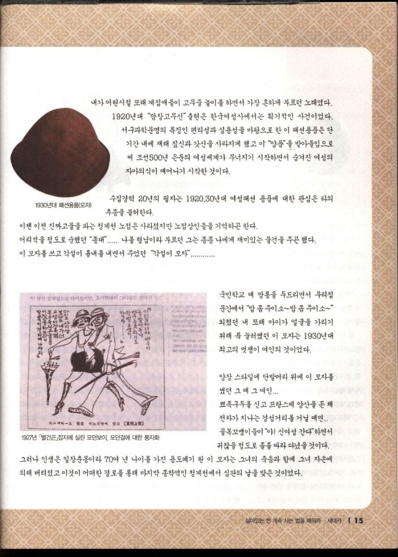 내가 어린시절 또래 계집애들이 고무줄 놀이를 하면서 가장 흔하게 부르던 노래였다.  1920년대 깜장고무신 출현은 한국여성사에서는 획기적인 사건이었다.  서구과학문명의 특징인 편리성과 실용성을 바탕으로 한 이 패션용품은 단  기간 내에 재래 짚신과 갓신을 사라지게 했고 이 양품을 받아들임으로  써 조선 500년 은둔의 여성세계가 무너지기 시작하면서 숨겨진 여성의  자아의식이 깨어나기 시작한 것이다.  1930년대 패션용품모자  수집경력 20년의 필자는 1920.30년대 여성패션 용품에 대한 관심은 타의  추종을 불허한다.  이젠 이전 진짜고물을 파는 청계천 노점은 사라졌지만 노점상인들을 기억하곤 한다.  어리석을 정도로 순했던 종대...... 나를 형님이라 부르던 그는 종종 나에게 재미있는 물건을 주곤 했다. 이 모자를 쓰고 각설이 흉내를 내면서 주었던 각설이 모자..........  국민학교 때 깡통을 두드리면서 우리집  문간에서 밥좀주이소밥좀주이소  외쳤던 내 또래 아이가 얼굴을 가리기  위해 푹 눌러썼던 이 모자는 1930년대  최고의 멋쟁이 여인의 것이었다.  양장 스타일에 단발머리 위에 이 모자를  썼던 그때 그 여인....  뾰족구두를 신고 프랑스제 양산을 든 채  전차가 지나는 경성거리를 거닐 때면...  골목꼬맹이들이야 신여성 간다면서  귀찮을 정도로 졸졸 따라다녔을 것이다.  그러나 인생은 일장춘몽이라 70여 년 나이를 가진 용도폐기된 이 모자는 그녀의 죽음과 함께 그녀 자손에  의해 버려졌고 이것이 어떠한 경로를 통해 마지막 종착역인 청계천에서 심판의 날을 맞은 것이었다. 