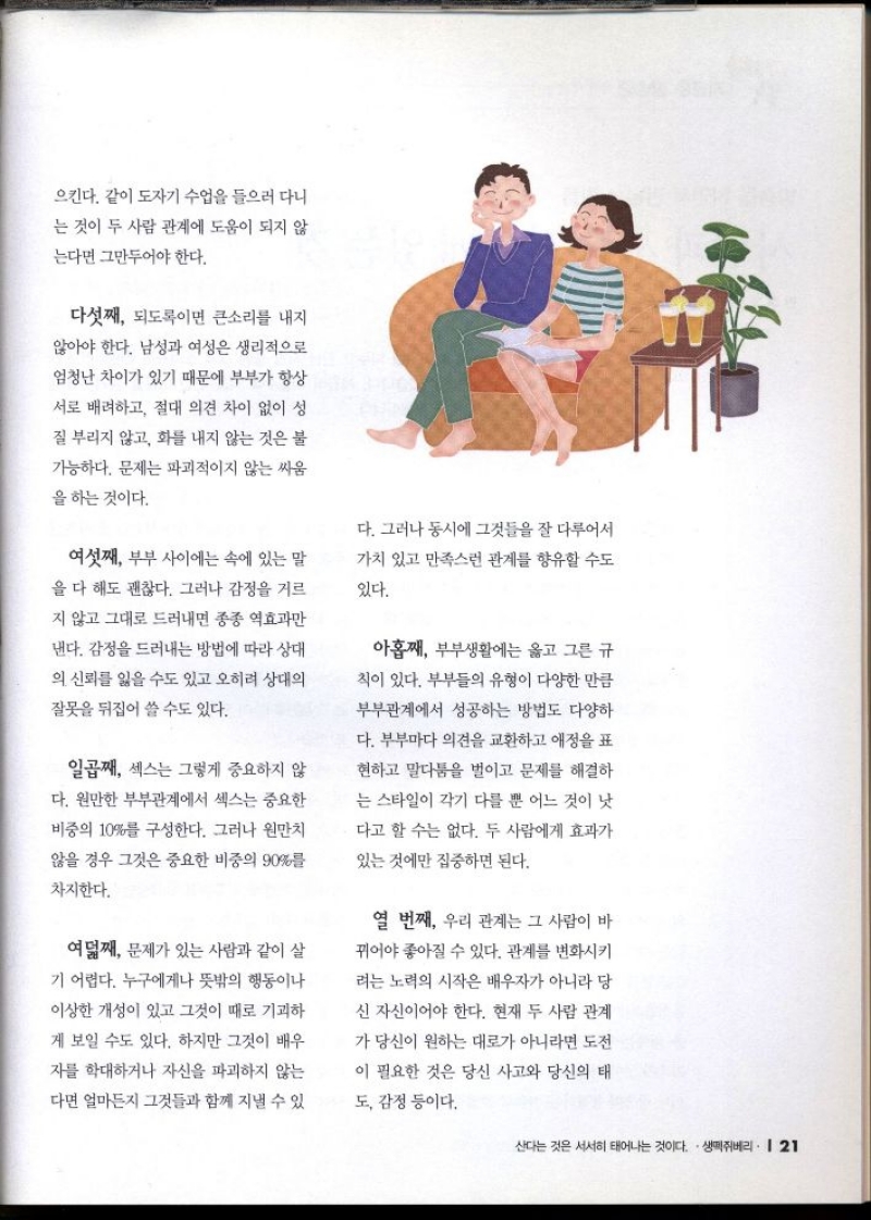 으킨다. 같이 도자기 수업을 들으러 다니  는 것이 두 사람 관계에 도움이 되지 않  는다면 그만두어야 한다.  다섯째 되도록이면 큰소리를 내지  않아야 한다. 남성과 여성은 생리적으로 엄청난 차이가 있기 때문에 부부가 항상 서로 배려하고 절대 의견 차이 없이 성  질 부리지 않고 화를 내지 않는 것은 불  가능하다. 문제는 파괴적이지 않는 싸움  을 하는 것이다.  여섯째 부부 사이에는 속에 있는 말  을 다 해도 괜찮다. 그러나 감정을 거르  지 않고 그대로 드러내면 종종 역효과만  낸다. 감정을 드러내는 방법에 따라 상대  의 신뢰를 잃을 수도 있고 오히려 상대의  잘못을 뒤집어 쓸 수도 있다.  일곱째 섹스는 그렇게 중요하지 않  다. 원만한 부부관계에서 섹스는 중요한  비중의 10를 구성한다. 그러나 원만치  않을 경우 그것은 중요한 비중의 90를  차지한다.  여덟째 문제가 있는 사람과 같이 살  기 어렵다. 누구에게나 뜻밖의 행동이나  이상한 개성이 있고 그것이 때로 기괴하  게 보일 수도 있다. 하지만 그것이 배우  자를 학대하거나 자신을 파괴하지 않는  다면 얼마든지 그것들과 함께 지낼 수 있  다. 그러나 동시에 그것들을 잘 다루어서  가치 있고 만족스런 관계를 향유할 수도  있다.  아홉째 부부생활에는 옳고 그른 규  칙이 있다. 부부들의 유형이 다양한 만큼  부부관계에서 성공하는 방법도 다양하  다. 부부마다 의견을 교환하고 애정을 표  현하고 말다툼을 벌이고 문제를 해결하  는 스타일이 각기 다를 뿐 어느 것이 낫  다고 할 수는 없다. 두 사람에게 효과가  있는 것에만 집중하면 된다.  열 번째 우리 관계는 그 사람이 바  뀌어야 좋아질 수 있다. 관계를 변화시키  려는 노력의 시작은 배우자가 아니라 당  신 자신이어야 한다. 현재 두 사람 관계  가 당신이 원하는 대로가 아니라면 도전  이 필요한 것은 당신 사고와 당신의 태  도 감정 등이다. 