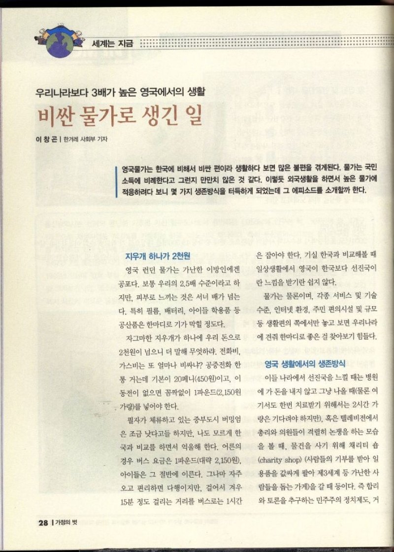 세계는 지금  우리나라보다 3배가 높은 영국에서의 생활  비싼 물가로 생긴 일  이창곤 한겨레 사회부 기자   영국물가는 한국에 비해서 비싼 편이라 생활하다 보면 많은 불편을 겪게된다. 물가는 국민 소득에 비례한다고 그런지 만만치 않은 것 같다. 이렇듯 외국생활을 하면서 높은 물가에 적응하려다 보니 몇 가지 생존방식을 터득하게 되었는데 그 에피소드를 소개할까 한다.  지우개 하나가 2천원  영국 런던 물가는 가난한 이방인에겐 공포다. 보통 우리의 2.5배 수준이라고 하  지만 피부로 느끼는 것은 서너 배가 넘는  다. 특히 필름 배터리 아이들 학용품 등 공산품은 한마디로 기가 막힐 정도다.  자그마한 지우개가 하나에 우리 돈으로  2천원이 넘으니 더 말해 무엇하랴. 전화비 가스비는 또 얼마나 비싸냐 공중전화 한 통 거는데 기본이 20페니450원이고 이 동전이 없으면 꼼짝없이 1파운드2150원 가량를 넣어야 한다.  필자가 체류하고 있는 중부도시 버밍엄  은 조금 낫다고들 하지만 나도 모르게 한 국과 비교를 하면서 억울해 한다. 어른의 경우 버스 요금은 1파운드대략 2150원  아이들은 그 절반에 이른다. 그나마 자주 오고 편리하면 다행이지만 걸어서 겨우  15분 정도 걸리는 거리를 버스로는 1시간  은 잡아야 한다. 기실 한국과 비교해볼 때 일상생활에서 영국이 한국보다 선진국이  란 느낌을 받기란 쉽지 않다.  물가는 물론이며 각종 서비스 및 기술 수준 인터넷 환경 주민 편의시설 및 규모 등 생활편의 쪽에서만 놓고 보면 우리나라 에 견줘 한마디로 좋은 걸 찾아보기 힘들다.  영국 생활에서의 생존방식  이들 나라에서 선진국을 느낄 때는 병원  에가 돈을 내지 않고 그냥 나올 때물론 여 기서도 한번 치료받기 위해서는 2시간 가 량은 기다려야 하지만 혹은 텔레비전에서 총리와 의원들이 격렬히 논쟁을 하는 모습 을 볼 때 물건을 사기 위해 채리티 숍 charity shop 사람들의 기부를 받아 일 용품을 값싸게 팔아 제3세계 등 가난한 사  람들을 돕는 가게을 갈 때 등이다. 즉 합리  와 토론을 추구하는 민주주의 정치제도 거 