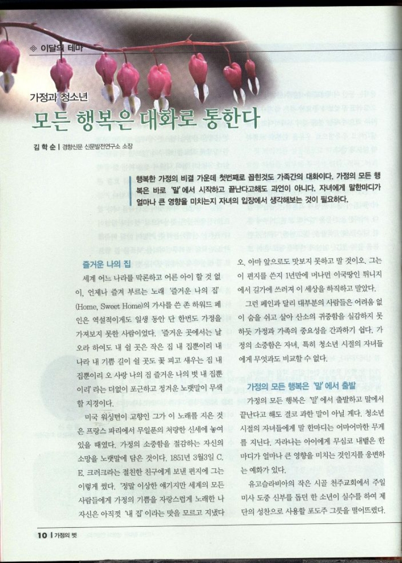 가정과 청소년  모든 행복은 대화로 통한다  김학순  경향신문 신문발전연구소 소장  행복한 가정의 비결 가운데 첫번째로 꼽힌것도 가족간의 대화이다. 가정의 모든 행 복은 바로 말에서 시작하고 끝난다고해도 과언이 아니다. 자녀에게 말한마디가 얼마나 큰 영향을 미치는지 자녀의 입장에서 생각해보는 것이 필요하다.   즐거운 나의 집  세계 어느 나라를 막론하고 어른 아이 할 것 없 이 언제나 즐겨 부르는 노래 즐거운 나의 집 Home Sweet Home의 가사를 쓴 존 하워드 페 인은 역설적이게도 일생 동안 단 한번도 가정을 가져보지 못한 사람이었다. 즐거운 곳에서는 날 오라 하여도 내 쉴 곳은 작은 집 내 집뿐이리 내 나라 내 기쁨 길이 쉴 곳도 꽃 피고 새우는 집 내 집뿐이리 오 사랑 나의 집 즐거운 나의 벗 내 집뿐 이리 라는 더없이 포근하고 정겨운 노랫말이 무색 할 지경이다.  미국 워싱턴이 고향인 그가 이 노래를 지은 것 은 프랑스 파리에서 무일푼의 처량한 신세에 놓여 있을 때였다. 가정의 소중함을 절감하는 자신의 소망을 노랫말에 담은 것이다. 1851년 3월3일 C. E. 크러크라는 절친한 친구에게 보낸 편지에 그는 이렇게 썼다. 정말 이상한 얘기지만 세계의 모든 사람들에게 가정의 기쁨을 자랑스럽게 노래한 나 자신은 아직껏 내 집 이라는 맛을 모르고 지냈다  오. 아마 앞으로도 맛보지 못하고 말 것이오. 그는 이 편지를 쓴지 1년만에 머나먼 이국땅인 튀니지 에서 길가에 쓰러져 이 세상을 하직하고 말았다.  그런 페인과 달리 대부분의 사람들은 어려움 없 이 숨을 쉬고 살아 산소의 귀중함을 실감하지 못 하듯 가정과 가족의 중요성을 간과하기 쉽다. 가 정의 소중함은 자녀 특히 청소년 시절의 자녀들 에게 무엇과도 비교할 수 없다.  가정의 모든 행복은 말에서 출발 가정의 모든 행복은 말에서 출발하고 말에서 끝난다고 해도 결코 과한 말이 아닐 게다. 청소년 시절의 자녀들에게 말 한마디는 어마어마한 무게 를 지닌다. 자라나는 아이에게 무심코 내뱉은 한 마디가 얼마나 큰 영향을 미치는 것인지를 웅변하 는 예화가 있다.  유고슬라비아의 작은 시골 천주교회에서 주일 미사 도중 신부를 돕던 한 소년이 실수를 하여 제 단의 성찬으로 사용할 포도주 그릇을 떨어뜨렸다. 