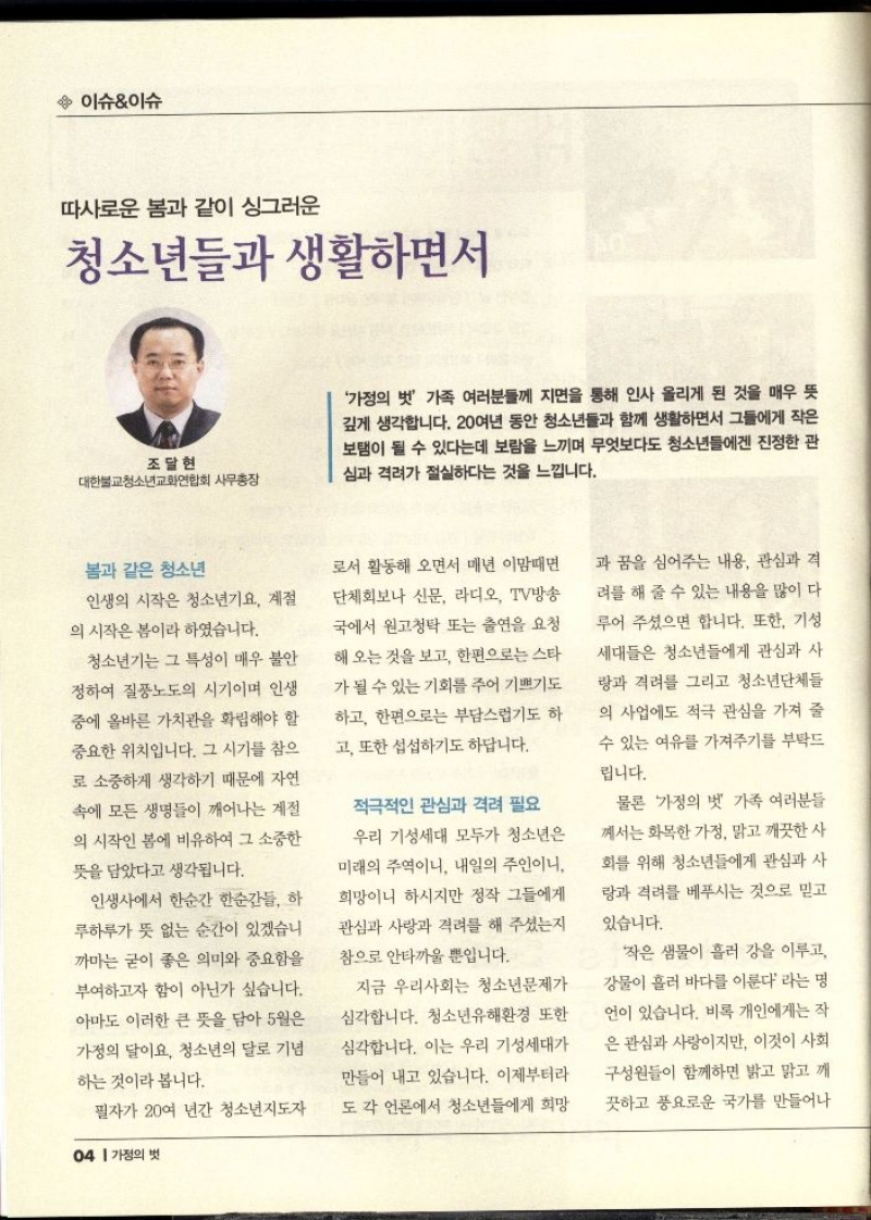 이슈이슈  따사로운 봄과 같이 싱그러운  청소년들과 생활하면서  조달현  대한불교청소년교화연합회 사무총장  가정의 벗 가족 여러분들께 지면을 통해 인사 올리게 된 것을 매우 뜻 깊게 생각합니다. 20여년 동안 청소년들과 함께 생활하면서 그들에게 작은 보탬이 될 수 있다는데 보람을 느끼며 무엇보다도 청소년들에겐 진정한 관 심과 격려가 절실하다는 것을 느낍니다.  봄과 같은 청소년  인생의 시작은 청소년기요 계절 의 시작은 봄이라 하였습니다.  •청소년기는 그 특성이 매우 불안 정하여 질풍노도의 시기이며 인생 중에 올바른 가치관을 확립해야 할 중요한 위치입니다. 그 시기를 참으 로 소중하게 생각하기 때문에 자연 속에 모든 생명들이 깨어나는 계절 의 시작인 봄에 비유하여 그 소중한 뜻을 담았다고 생각됩니다.  인생사에서 한순간 한순간들. 하 루하루가 뜻 없는 순간이 있겠습니 까마는 굳이 좋은 의미와 중요함을 부여하고자 함이 아닌가 싶습니다. 아마도 이러한 큰 뜻을 담아 5월은 가정의 달이요 청소년의 달로 기념 하는 것이라 봅니다.  필자가 20여 년간 청소년지도자  로서 활동해 오면서 매년 이맘때면 단체회보나 신문 라디오 TV방송 국에서 원고청탁 또는 출연을 요청  해 오는 것을 보고 한편으로는 스타 가 될 수 있는 기회를 주어 기쁘기도 하고 한편으로는 부담스럽기도 하 고 또한 섭섭하기도 하답니다.  적극적인 관심과 격려 필요  우리 기성세대 모두가 청소년은  미래의 주역이니 내일의 주인이니 희망이니 하시지만 정작 그들에게 관심과 사랑과 격려를 해주셨는지 참으로 안타까울 뿐입니다.  지금 우리사회는 청소년문제가 심각합니다. 청소년유해환경 또한 심각합니다. 이는 우리 기성세대가 만들어 내고 있습니다. 이제부터라 도 각 언론에서 청소년들에게 희망  과 꿈을 심어주는 내용 관심과 격 려를 해 줄 수 있는 내용을 많이 다 루어 주셨으면 합니다. 또한 기성 세대들은 청소년들에게 관심과 사 랑과 격려를 그리고 청소년단체들 의 사업에도 적극 관심을 가져 줄  수 있는 여유를 가져주기를 부탁드  립니다.  물론 가정의 벗 가족 여러분들 께서는 화목한 가정 맑고 깨끗한 사 화를 위해 청소년들에게 관심과 사 랑과 격려를 베푸시는 것으로 믿고  있습니다.  작은 샘물이 흘러 강을 이루고 강물이 흘러 바다를 이룬다 라는 명 언이 있습니다. 비록 개인에게는 작 은 관심과 사랑이지만 이것이 사회 구성원들이 함께하면 밝고 맑고 깨 끗하고 풍요로운 국가를 만들어나 