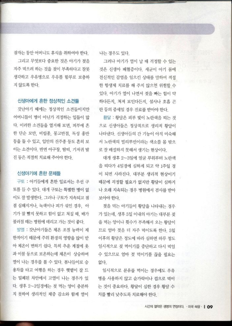 잠자는 동안 어머니도 휴식을 취하여야 한다.  그리고 무엇보다 중요한 것은 아기가 젖을  자주 먹으려 하는 것을 젖이 부족하다고 잘못  생각하고 우유병으로 우유를 함부로 보충하  지 않도록 한다.  신생아에게 흔한 정상적인 소견들  갓난아기 때에는 정상적인 소견들이지만  어머니들이 병이 아닌가 걱정하는 일들이 많  다. 이러한 소견들을 열거해 보면 피부에 흔  한 단순 모반 비립종 몽고반점 독성 홍반  등을 들 수 있고 입안의 진주종 등도 흔히 보  이는 소견이다. 반면 아구창 땀띠 기저귀 발  진 등은 적절히 치료해 주어야 한다.  신생아기에 흔한 문제들  구토  아기들에게 흔한 일로서는 우선 구  토를 들 수 있다. 대개 구토는 특별한 병이 없  이도 잘 발생한다. 그러나 구토가 지속되고 점  점 심해지거나 녹색이나 피가 섞인 경우 아  기가 잘 빨지 못하고 힘이 없고 쳐질 때 배가  불러질 때는 병원에 데리고 가는 것이 좋다.  발열  갓난아기들은 체온 조절 능력이 제  한적이기 때문에 주위 환경의 영향을 많이 받  아 체온이 변하기 쉽다. 특히 추운 계절에 옷  과 이불 등으로 보온하는데 체온이 상승하여  열이 나는 경우를 볼 수 있다. 봄나들이로 승  용차를 타고 여행을 하는 경우 햇볕이 잘 드  는 밀폐된 차안에서 고열이 나는 경우가 있  다. 생후 23일경에는 젖 먹는 양이 충분하  지 못하여 생리적인 체중 감소와 함께 열이  나는 경우도 있다.  그러나 아기가 열이 날 때 걱정할 수 있는  것은 신생아 패혈증이다. 세균이 아기 몸에  전신적인 감염을 일으킨 상태를 말하며 적절  한 항생제 치료를 해 주지 않으면 위험할 수  있다. 아기가 열이 나면서 젖을 빠는 힘이 약  하다든지 쳐져 보인다든지 설사나 호흡 곤  란 등의 증세일 경우 진료를 받아야 한다.  황달  황달은 피부 빛이 노란색을 띠는 것  으로 신생아들은 정상적으로 생리적 황달이  나타낸다. 신생아들의 간 기능이 아직 미숙해  서 노란색의 빌리루빈이라는 색소를 몸 밖으  로 잘 배설하지 못해서 생기는 현상이다.  대개 생후 23일에 얼굴 부위부터 노란색  을 띠다가 4일경에 심하게 되고 약 1주일 경  이 되면 사라진다. 대부분 생리적 현상이기  때문에 걱정할 필요가 없지만 황달이 심하거  나 오래 지속되는 경우 병원에서 검사를 받아 보아야 한다.  젖을 먹는 아기들이 황달을 나타내는 경우  가 있는데 생후 5일 이내의 아기는 대부분 젖  을 먹는 양이나 횟수가 부족해서 오는 황달이  므로 엄마 젖을 더 자주 먹이도록 한다. 5일  이후의 황달은 정도에 따라 심하면 하루 정도  일시적으로 젖 먹이기를 중단하고 다시 먹일  수 있으므로 엄마 젖 먹이기를 끊을 필요는  없다.  일시적으로 분유를 먹이는 경우에도 우유  병을 사용하지 않고 숟가락이나 컵으로 먹이  는 것이 중요하다. 황달이 심한 경우 황달 수  치를 빨리 낮추도록 치료해야 한다. 