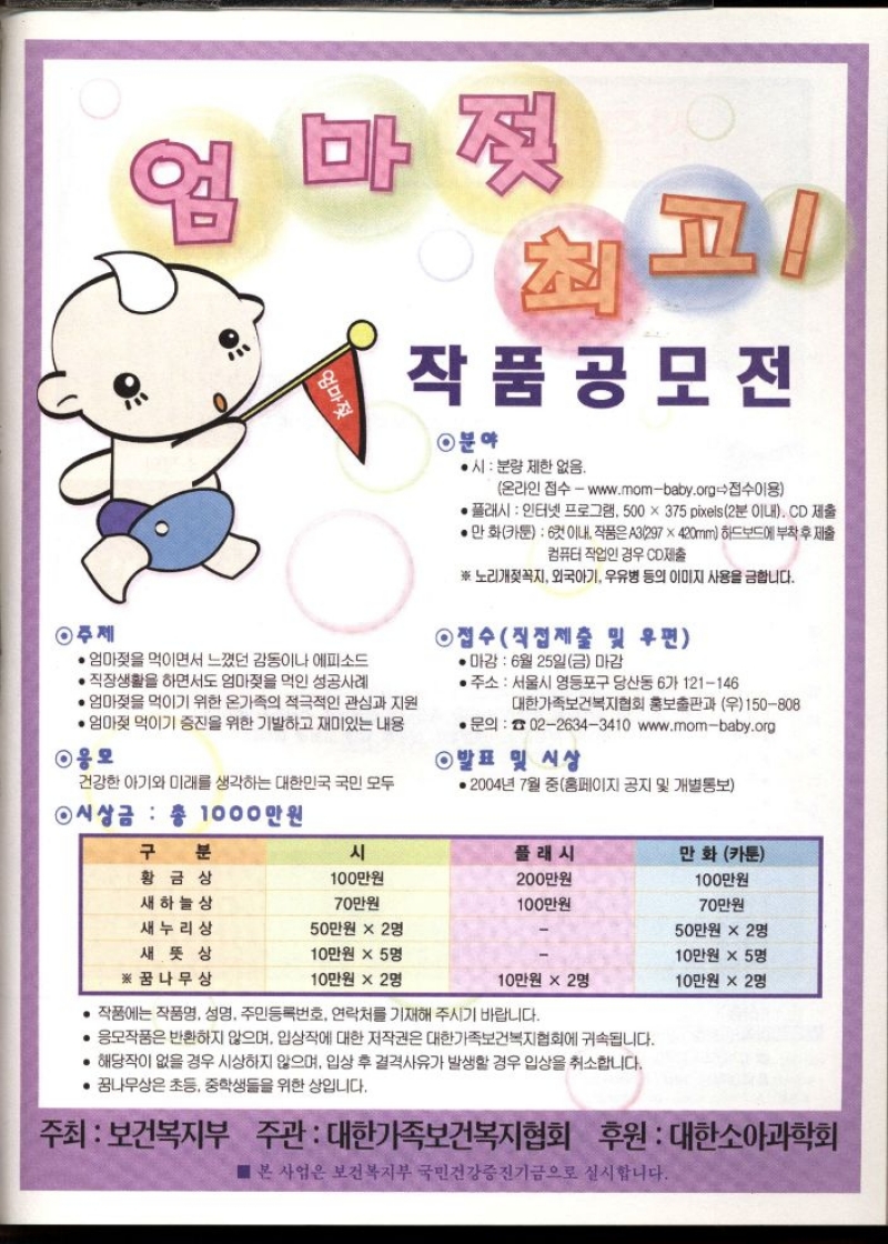 엄마젖 최고 작품공모전 엄마젖을 먹이면서 느꼈던 감동이나 에피소드 ・직장생활을 하면서도 엄마젖을 먹인 성공사례  • 엄마젖을 먹이기 위한 온가족의 적극적인 관심과 지원  • 엄마젖 먹이기 증진을 위한 기발하고 재미있는 내용  ◉응모  건강한 아기와 미래를 생각하는 대한민국 국민 모두  ◉ 시상금 총 1000만원  작품 공모전  ◉분야  ●시 분량 제한 없음.  온라인 접수  www.mombaby.org접수이용  • 플래시  인터넷 프로그램 500 x 375 pixels 2분 이내. CD 제출  • 만화카툰 6컷이내 작품은 A3297x420mm 하드보드에 부착 후 제출  컴퓨터 작업인 경우 CD제출  ※ 노리개젖꼭지 외국아기 우유병 등의 이미지 사용을 금합니다.  •접수직접제출 및 우편  •마감  6월 25일금 마감  • 주소  서울시 영등포구 당산동 6가 121146  대한가족보건복지협회 홍보출판과 우150808  •문의 0226343410 www.mombaby.org  ◉발표 및 시상  • 2004년 7월 중홈페이지 공지 및 개별통보 