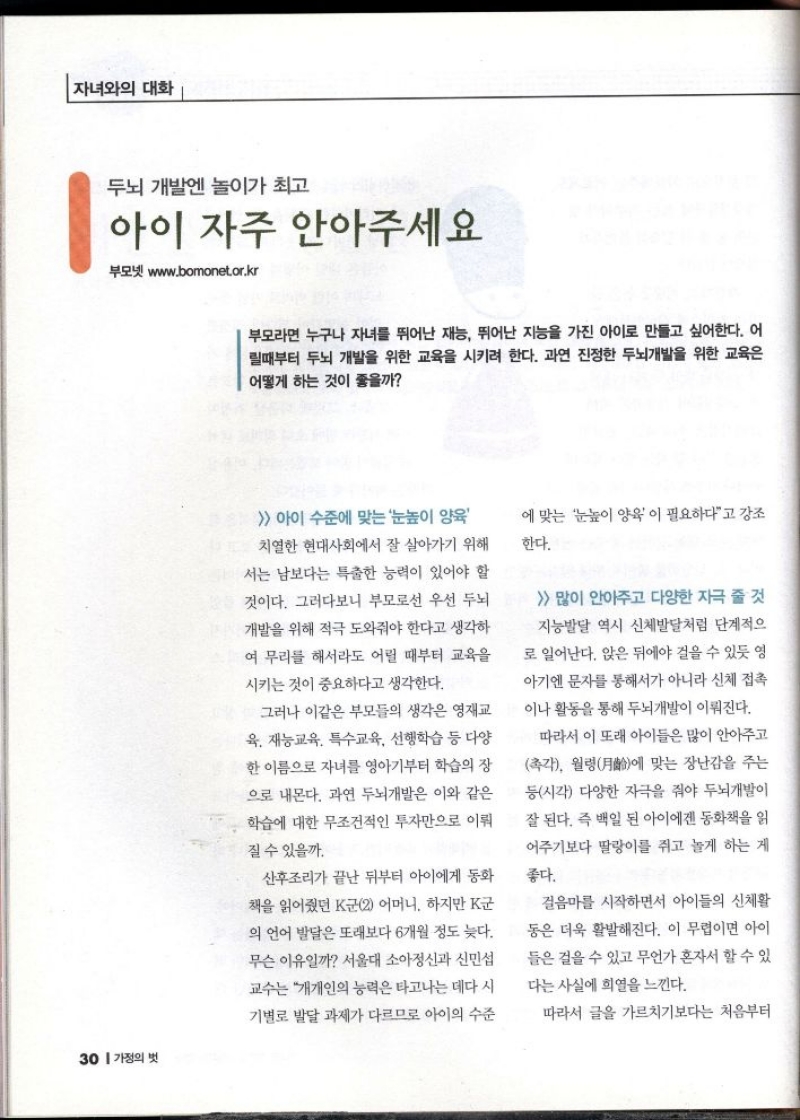 자녀와의 대화   두뇌 개발엔 놀이가 최고  아이 자주 안아주세요  부모넷 www.bomonet.or.kr  부모라면 누구나 자녀를 뛰어난 재능 뛰어난 지능을 가진 아이로 만들고 싶어한다. 어 릴때부터 두뇌 개발을 위한 교육을 시키려 한다. 과연 진정한 두뇌개발을 위한 교육은 어떻게 하는 것이 좋을까   아이 수준에 맞는 눈높이 양육 치열한 현대사회에서 잘 살아가기 위해 서는 남보다는 특출한 능력이 있어야 할 것이다. 그러다보니 부모로선 우선 두뇌 개발을 위해 적극 도와줘야 한다고 생각하 여 무리를 해서라도 어릴 때부터 교육을 시키는 것이 중요하다고 생각한다.  그러나 이같은 부모들의 생각은 영재교 육 재능교육 특수교육 선행학습 등 다양 한 이름으로 자녀를 영아기부터 학습의 장 으로 내몬다. 과연 두뇌개발은 이와 같은 학습에 대한 무조건적인 투자만으로 이뤄  질 수 있을까.  산후조리가 끝난 뒤부터 아이에게 동화  책을 읽어줬던 K군2 어머니. 하지만 K군  의 언어 발달은 또래보다 6개월 정도 늦다. 무슨 이유일까 서울대 소아정신과 신민섭 교수는 개개인의 능력은 타고나는 데다 시  기별로 발달 과제가 다르므로 아이의 수준  에 맞는 눈높이 양육이 필요하다고 강조 한다.   많이 안아주고 다양한 자극 줄 것 지능발달 역시 신체발달처럼 단계적으  로 일어난다. 앉은 뒤에야 걸을 수 있듯 영 아기엔 문자를 통해서가 아니라 신체 접촉  이나 활동을 통해 두뇌개발이 이뤄진다.  따라서 이 또래 아이들은 많이 안아주고 촉각 월령에 맞는 장난감을 주는 등시각 다양한 자극을 줘야 두뇌개발이 잘 된다. 즉 백일 된 아이에겐 동화책을 읽  어주기보다 딸랑이를 쥐고 놀게 하는 게  좋다.  걸음마를 시작하면서 아이들의 신체활 동은 더욱 활발해진다. 이 무렵이면 아이 들은 걸을 수 있고 무언가 혼자서 할 수 있 다는 사실에 희열을 느낀다.  따라서 글을 가르치기보다는 처음부터 