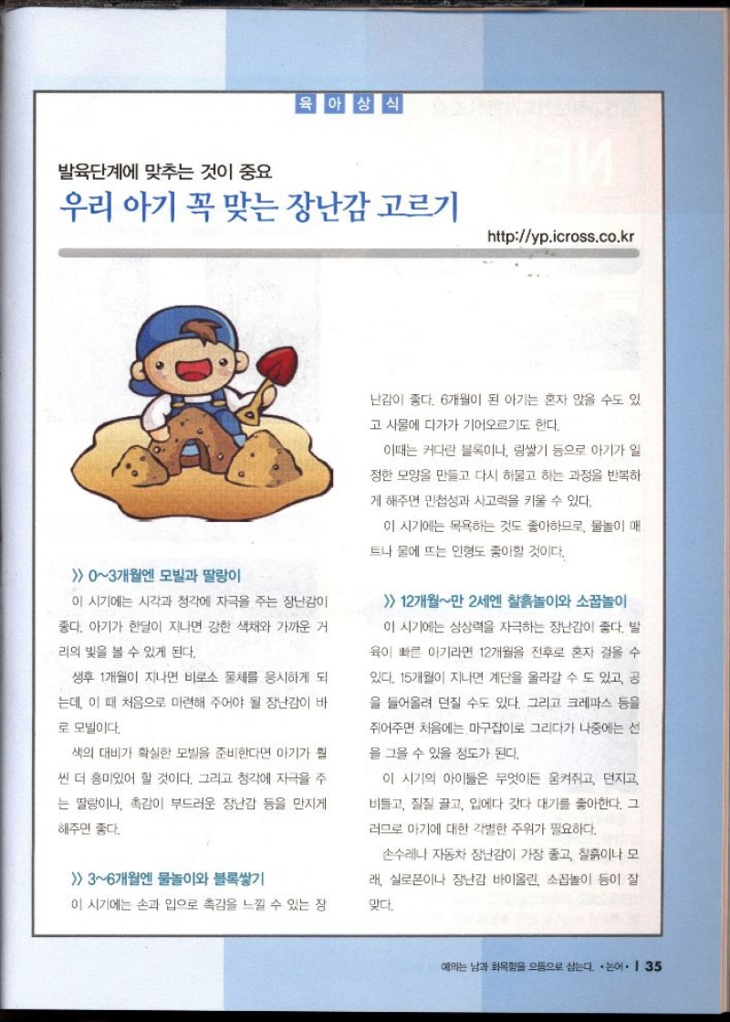 발육단계에 맞추는 것이 중요  육아상식  우리 아기 꼭 맞는 장난감 고르기  httpyp.icross.co.kr   03개월엔 모빌과 딸랑이  이 시기에는 시각과 청각에 자극을 주는 장난감이  좋다. 아기가 한달이 지나면 강한 색채와 가까운 거  리의 빛을 볼 수 있게 된다.  생후 1개월이 지나면 비로소 물체를 응시하게 되  는데 이 때 처음으로 마련해 주어야 될 장난감이 바  로 모빌이다.  색의 대비가 확실한 모빌을 준비한다면 아기가 훨  씬 더 흥미있어 할 것이다. 그리고 청각에 자극을 주  는 딸랑이나 촉감이 부드러운 장난감 등을 만지게  해주면 좋다.  이 시기에는 목욕하는 것도 좋아하므로 물놀이 매  트나 물에 뜨는 인형도 좋아할 것이다.  36개월엔 물놀이와 블록쌓기  이 시기에는 손과 입으로 촉감을 느낄 수 있는 장난감이 좋다. 6개월이 된 아기는 혼자 앉을 수도 있  고 사물에 다가가 기어오르기도 한다.  이때는 커다란 블록이나 링쌓기 등으로 아기가 일  정한 모양을 만들고 다시 허물고 하는 과정을 반복하  게 해주면 민첩성과 사고력을 키울 수 있다.  손수레나 자동차 장난감이 가장 좋고 찰흙이나 모  래 실로폰이나 장난감 바이올린 소꼽놀이 등이 잘  맞다.  12개월만 2세엔 찰흙놀이와 소꿉놀이  이 시기에는 상상력을 자극하는 장난감이 좋다. 발  육이 빠른 아기라면 12개월을 전후로 혼자 걸을 수  있다. 15개월이 지나면 계단을 올라갈 수도 있고 공  을 들어올려 던질 수도 있다. 그리고 크레파스 등을  쥐어주면 처음에는 마구잡이로 그리다가 나중에는 선  을 그을 수 있을 정도가 된다.  이 시기의 아이들은 무엇이든 움켜쥐고 던지고  비틀고 질질 끌고 입에다 갖다 대기를 좋아한다. 그  러므로 아기에 대한 각별한 주위가 필요하다. 