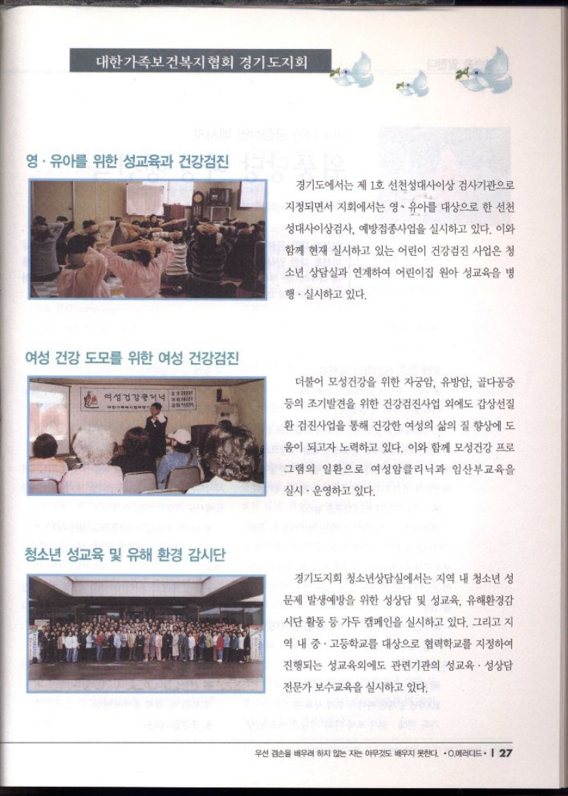대한가족보건복지협회 경기도지회  영·유아를 위한 성교육과 건강검진 경기도에서는 제 1호 선천성대사이상 검사기관으로  지정되면서 지회에서는 영·유아를 대상으로 한 선천  성대사이상검사 예방접종사업을 실시하고 있다. 이와  함께 현재 실시하고 있는 어린이 건강검진 사업은 청  소년 상담실과 연계하여 어린이집 원아 성교육을 병  행·실시하고 있다.  여성 건강 도모를 위한 여성 건강검진   더불어 모성건강을 위한 자궁암 유방암 골다공증  등의 조기발견을 위한 건강검진사업 외에도 갑상선질  •환 검진사업을 통해 건강한 여성의 삶의 질 향상에 도  움이 되고자 노력하고 있다. 이와 함께 모성건강 프로  그램의 일환으로 여성암클리닉과 임산부교육을  실시·운영하고 있다.  청소년 성교육 및 유해 환경 감시단  경기도지회 청소년상담실에서는 지역 내 청소년 성  문제 발생예방을 위한 성상담 및 성교육 유해환경감  시단 활동 등 가두 캠페인을 실시하고 있다. 그리고 지  역 내 중·고등학교를 대상으로 협력학교를 지정하여  진행되는 성교육외에도 관련기관의 성교육 성상담  전문가 보수교육을 실시하고 있다. 