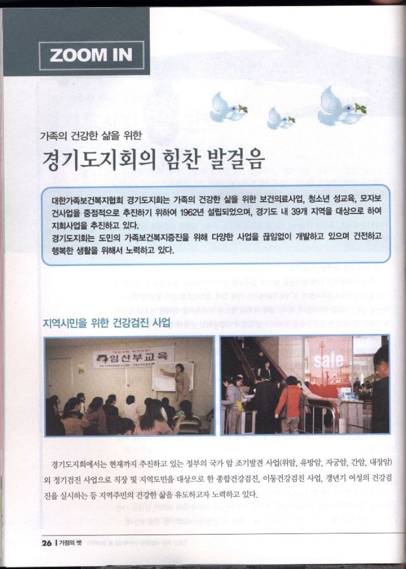 ZOOM IN  가족의 건강한 삶을 위한  경기도지회의 힘찬 발걸음  대한가족보건복지협회 경기도지회는 가족의 건강한 삶을 위한 보건의료사업 청소년 성교육 모자보 건사업을 중점적으로 추진하기 위하여 1962년 설립되었으며 경기도 내 39개 지역을 대상으로 하여 지회사업을 추진하고 있다.  경기도지회는 도민의 가족보건복지증진을 위해 다양한 사업을 끊임없이 개발하고 있으며 건전하고 행복한 생활을 위해서 노력하고 있다.  지역시민을 위한 건강검진 사업  경기도지회에서는 현재까지 추진하고 있는 정부의 국가 암 조기발견 사업위암 유방암 자궁암 간암 대장암 외 정기검진 사업으로 직장 및 지역도민을 대상으로 한 종합건강검진 이동건강검진 사업 갱년기 여성의 건강검  진을 실시하는 등 지역주민의 건강한 삶을 유도하고자 노력하고 있다. 