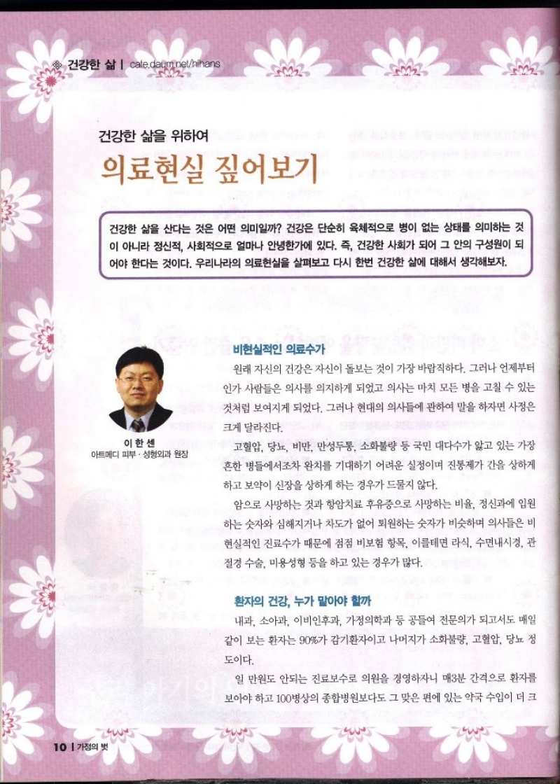 건강한 삶  cafe.daum.nethihans  건강한 삶을 위하여  의료현실 짚어보기  건강한 삶을 산다는 것은 어떤 의미일까 건강은 단순히 육체적으로 병이 없는 상태를 의미하는 것 이 아니라 정신적 사회적으로 얼마나 안녕한가에 있다. 즉 건강한 사회가 되어 그 안의 구성원이 되 어야 한다는 것이다. 우리나라의 의료현실을 살펴보고 다시 한번 건강한 삶에 대해서 생각해보자.  이한센 아트메디 피부·성형외과 원장   비현실적인 의료수가  원래 자신의 건강은 자신이 돌보는 것이 가장 바람직하다. 그러나 언제부터 인가 사람들은 의사를 의지하게 되었고 의사는 마치 모든 병을 고칠 수 있는 것처럼 보여지게 되었다. 그러나 현대의 의사들에 관하여 말을 하자면 사정은  크게 달라진다.  고혈압 당뇨 비만 만성두통 소화불량 등 국민 대다수가 앓고 있는 가장 흔한 병들에서조차 완치를 기대하기 어려운 실정이며 진통제가 간을 상하게 하고 보약이 신장을 상하게 하는 경우가 드물지 않다.  암으로 사망하는 것과 항암치료 후유증으로 사망하는 비율 정신과에 입원 하는 숫자와 심해지거나 차도가 없어 퇴원하는 숫자가 비슷하며 의사들은 비 현실적인 진료수가 때문에 점점 비보험 항목 이를테면 라식 수면내시경 관 절경 수술 미용성형 등을 하고 있는 경우가 많다.  환자의 건강 누가 맡아야 할까  내과 소아과 이비인후과 가정의학과 등 공들여 전문의가 되고서도 매일 같이 보는 환자는 90가 감기환자이고 나머지가 소화불량 고혈압 당뇨 정  도이다.  일 만원도 안되는 진료보수로 의원을 경영하자니 매3분 간격으로 환자를 보아야 하고 100병상의 종합병원보다도 그 맞은 편에 있는 약국 수입이 더 크 