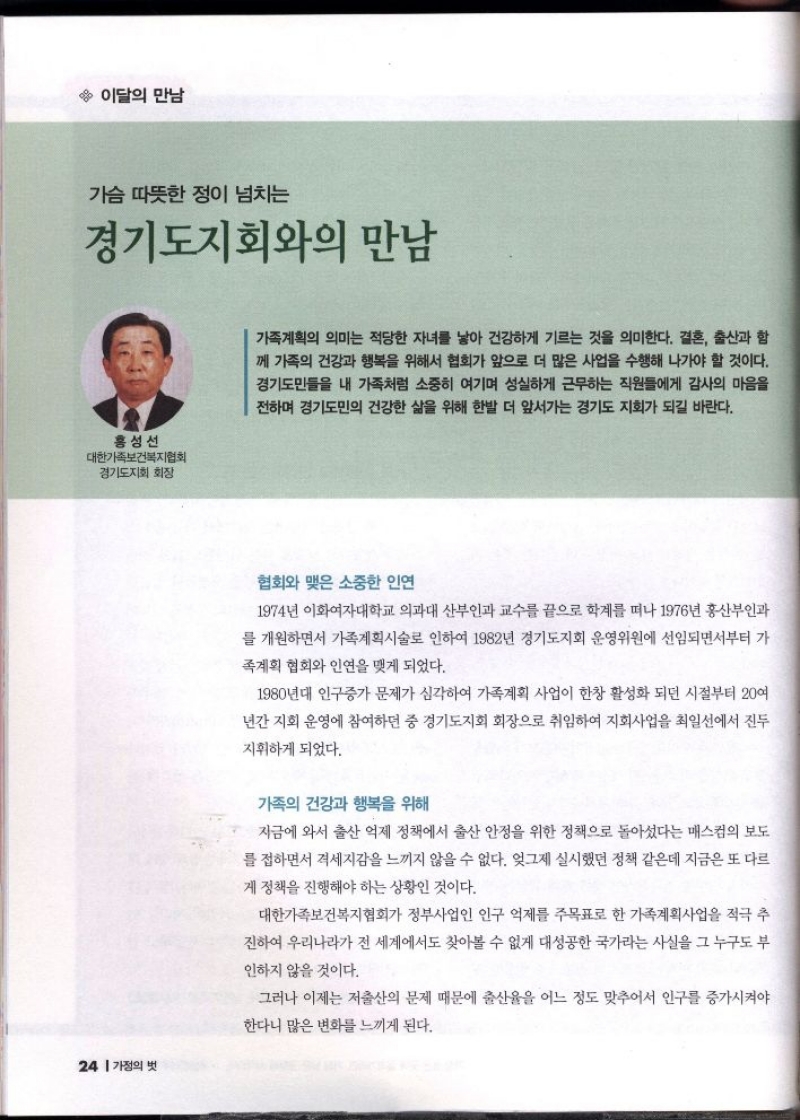이달의 만남  가슴 따뜻한 정이 넘치는  경기도지회와의 만남  홍성선  대한가족보건복지협회  경기도지회 회장   가족계획의 의미는 적당한 자녀를 낳아 건강하게 기르는 것을 의미한다. 결혼 출산과 함 께 가족의 건강과 행복을 위해서 협회가 앞으로 더 많은 사업을 수행해 나가야 할 것이다. 경기도민들을 내 가족처럼 소중히 여기며 성실하게 근무하는 직원들에게 감사의 마음을 전하며 경기도민의 건강한 삶을 위해 한발 더 앞서가는 경기도 지회가 되길 바란다.  협회와 맺은 소중한 인연  1974년 이화여자대학교 의과대 산부인과 교수를 끝으로 학계를 떠나 1976년 홍산부인과  를 개원하면서 가족계획시술로 인하여 1982년 경기도지회 운영위원에 선임되면서부터 가  족계획 협회와 인연을 맺게 되었다.  1980년대 인구증가 문제가 심각하여 가족계획 사업이 한창 활성화 되던 시절부터 20여  년간 지회 운영에 참여하던 중 경기도지회 회장으로 취임하여 지회사업을 최일선에서 진두  지휘하게 되었다.  가족의 건강과 행복을 위해  지금에 와서 출산 억제 정책에서 출산 안정을 위한 정책으로 돌아섰다는 매스컴의 보도  를 접하면서 격세지감을 느끼지 않을 수 없다. 엊그제 실시했던 정책 같은데 지금은 또 다르  게 정책을 진행해야 하는 상황인 것이다.  대한가족보건복지협회가 정부사업인 인구 억제를 주목표로 한 가족계획사업을 적극 추  진하여 우리나라가 전 세계에서도 찾아볼 수 없게 대성공한 국가라는 사실을 그 누구도 부  인하지 않을 것이다.  그러나 이제는 저출산의 문제 때문에 출산율을 어느 정도 맞추어서 인구를 증가시켜야  한다니 많은 변화를 느끼게 된다. 