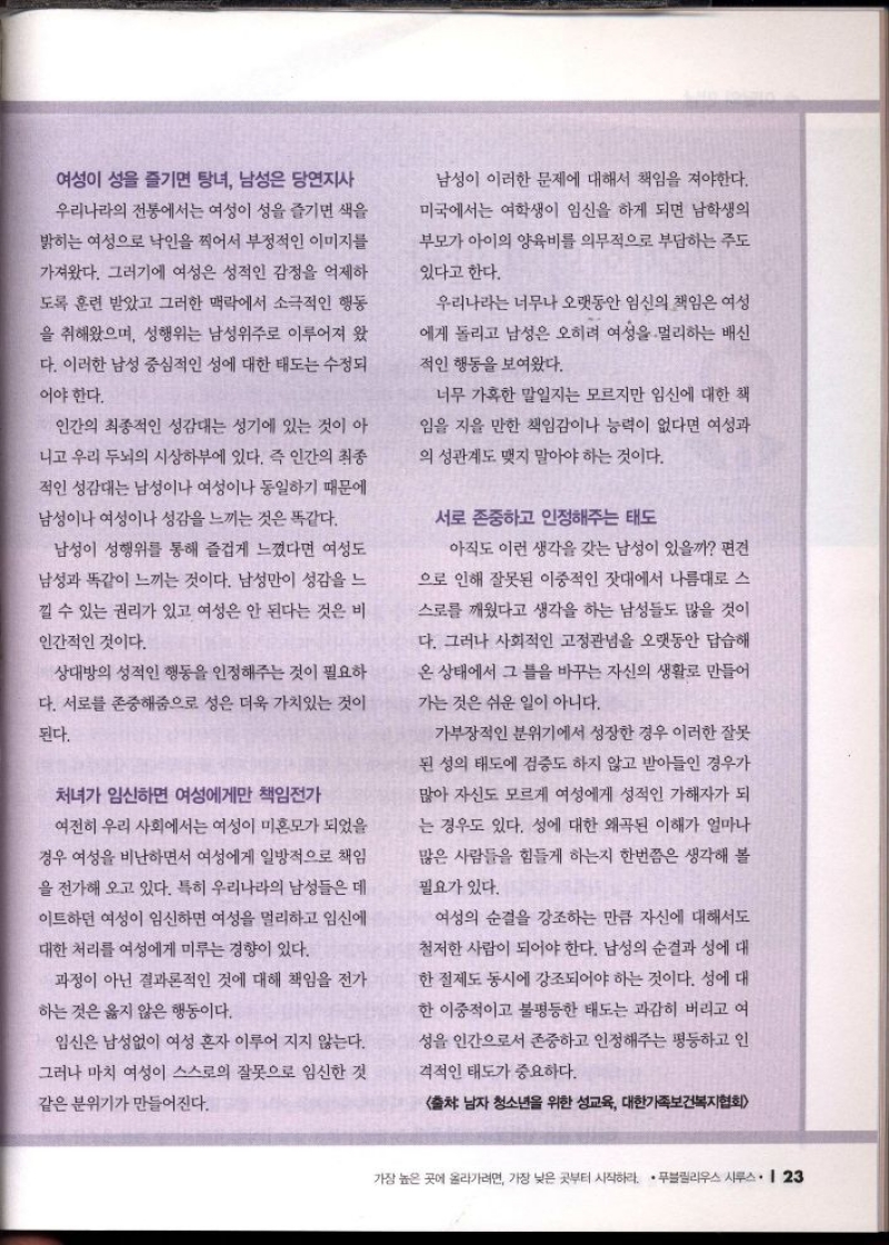 여성이 성을 즐기면 탕녀 남성은 당연지사  우리나라의 전통에서는 여성이 성을 즐기면 색을  밝히는 여성으로 낙인을 찍어서 부정적인 이미지를  가져왔다. 그러기에 여성은 성적인 감정을 억제하  도록 훈련 받았고 그러한 맥락에서 소극적인 행동  을 취해왔으며 성행위는 남성위주로 이루어져 왔  다. 이러한 남성 중심적인 성에 대한 태도는 수정  어야 한다.  인간의 최종적인 성감대는 성기에 있는 것이 아  니고 우리 두뇌의 시상하부에 있다. 즉 인간의 최종  적인 성감대는 남성이나 여성이나 동일하기 때문에  남성이나 여성이나 성감을 느끼는 것은 똑같다.  남성이 성행위를 통해 즐겁게 느꼈다면 여성도  남성과 똑같이 느끼는 것이다. 남성만이 성감을 느  낄 수 있는 권리가 있고 여성은 안 된다는 것은 비  인간적인 것이다.  상대방의 성적인 행동을 인정해주는 것이 필요하  다. 서로를 존중해줌으로 성은 더욱 가치있는 것이  된다.  처녀가 임신하면 여성에게만 책임전가  여전히 우리 사회에서는 여성이 미혼모가 되었을  경우 여성을 비난하면서 여성에게 일방적으로 책임  을 전가해 오고 있다. 특히 우리나라의 남성들은 데 이트하던 여성이 임신하면 여성을 멀리하고 임신에  대한 처리를 여성에게 미루는 경향이 있다.  과정이 아닌 결과론적인 것에 대해 책임을 전가  하는 것은 옳지 않은 행동이다.  임신은 남성없이 여성 혼자 이루어 지지 않는다.  그러나 마치 여성이 스스로의 잘못으로 임신한 것  같은 분위기가 만들어진다.  남성이 이러한 문제에 대해서 책임을 져야한다.  미국에서는 여학생이 임신을 하게 되면 남학생의  부모가 아이의 양육비를 의무적으로 부담하는 주도  있다고 한다.  우리나라는 너무나 오랫동안 임신의 책임은 여성 에게 돌리고 남성은 오히려 여성을 멀리하는 배신  적인 행동을 보여왔다.  너무 가혹한 말일지는 모르지만 임신에 대한 책  임을 지을 만한 책임감이나 능력이 없다면 여성과  의 성관계도 맺지 말아야 하는 것이다.  서로 존중하고 인정해주는 태도  아직도 이런 생각을 갖는 남성이 있을까 편견  으로 인해 잘못된 이중적인 잣대에서 나름대로 스  •스로를 깨웠다고 생각을 하는 남성들도 많을 것이  다. 그러나 사회적인 고정관념을 오랫동안 답습해  온 상태에서 그 틀을 바꾸는 자신의 생활로 만들어  가는 것은 쉬운 일이 아니다.  가부장적인 분위기에서 성장한 경우 이러한 잘못  된 성의 태도에 검증도 하지 않고 받아들인 경우가  많아 자신도 모르게 여성에게 성적인 가해자가 되  는 경우도 있다. 성에 대한 왜곡된 이해가 얼마나  많은 사람들을 힘들게 하는지 한번쯤은 생각해 볼  필요가 있다.  여성의 순결을 강조하는 만큼 자신에 대해서도  철저한 사람이 되어야 한다. 남성의 순결과 성에 대 한 절제도 동시에 강조되어야 하는 것이다. 성에 대 한 이중적이고 불평등한 태도는 과감히 버리고 여 성을 인간으로서 존중하고 인정해주는 평등하고 인  격적인 태도가 중요하다.  출처 남자 청소년을 위한 성교육 대한가족보건복지협회 