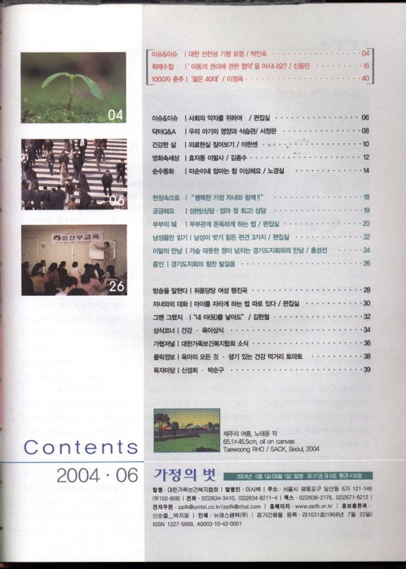 이슈이슈 대한 선천성 기형 포럼 박인숙   취재수첩 아동의 권리에 관한 협약을 아시나요  신동민  1000자 춘추 젊은 40대  이정옥  이슈이슈 사회의 약자를 위하여  편집실   닥터QA 우리 아기의 영양과 식습관 서정완  건강한 삶 의료현실 짚어보기  이한센  영화속세상 효자동 이발사  김종수  순수동화 미순이네 엄마는 참 이상해요  노경실  현장속으로 행복한 가정 자녀와 함께   궁금해요 성性상담. 엄마 젖 최고 상담  부부의 부부관계 돈독하게 하는 법편집실   임산부교육 남성들만 읽기 남성이 벗기 힘든 편견 3가지  편집실   이달의 만남 가슴 따뜻한 정이 넘치는 경기도지회와의 만남홍성선  줌인 경기도지회의 힘찬 발걸음...  방송을 말한다 위풍당당 여성 행진곡  자녀와의 대화  아이를 자라게 하는 법 따로 있다  편집실  그땐 그랬지 내 아兒를 낳아도  김현철  상식코너 건강 육아상식  .  가협저널  대한가족보건복지협회 소식   클릭정보 육아의 모든 것. 생기 있는 건강 먹거리 토마토  독자마당  신성희 • 박순구   2004.06 가정의 벗  제주의 여름 노태웅 작  65.1×45.5cm oil on canvas  Taewoong RHOSACK Seoul 2004  2004년 6월 1일 매월 1일 발행 제37권 제6호 통권 430호  발행. 대한가족보건복지협회  발행인 이시백  주소. 서울시 영등포구 당산동 6가 121146 150808 0226343410 021263482114  0226362176 0226718212  전자우편ppfkunitel.co.krppfkchol.com 홈페이지 www.ppfk.or.kr  홍보출판과 신순철박지영  인쇄 뉴에스엠텍주  정기간행물 등록・라1031호1968년 7월 22일 ISSN 12275689 A000310420001 