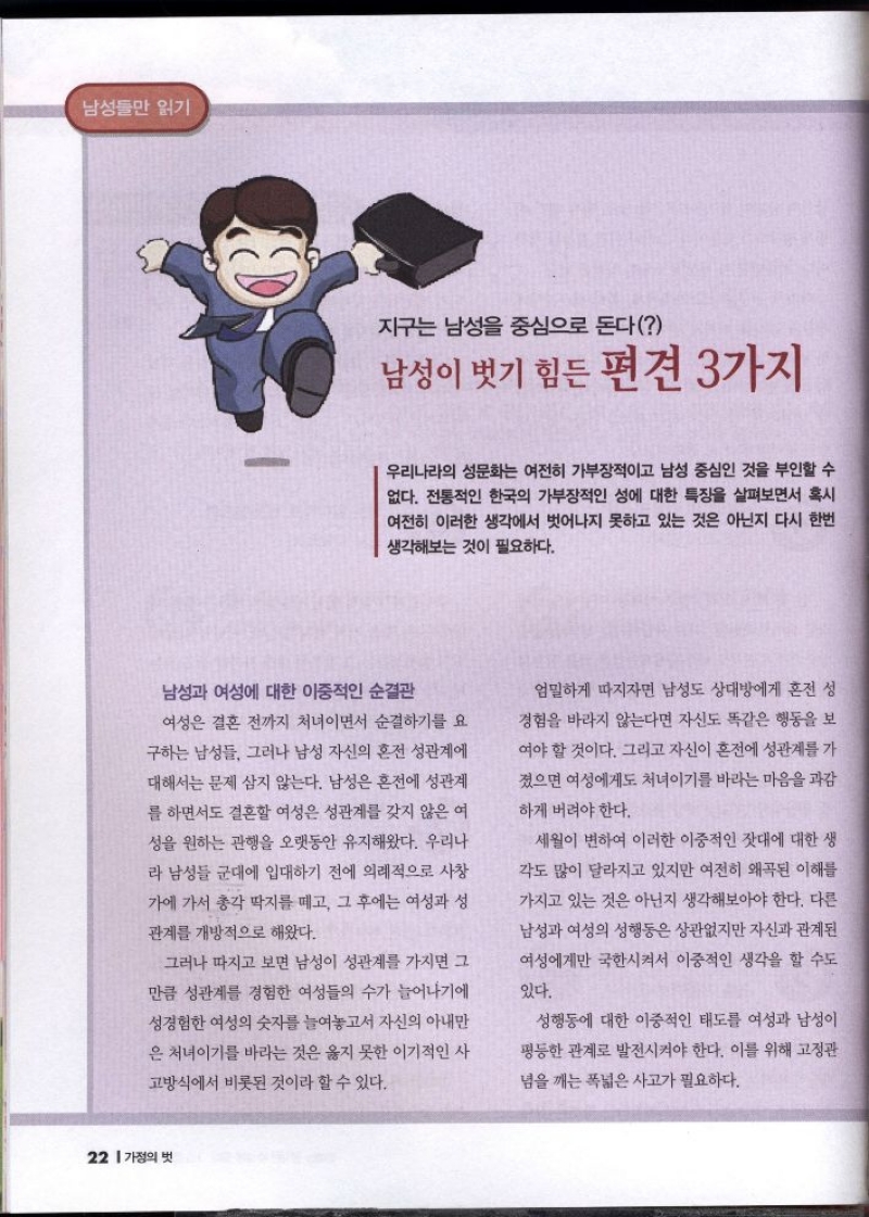 지구는 남성을 중심으로 돈다  남성이 벗기 힘든 편견 3가지  우리나라의 성문화는 여전히 가부장적이고 남성 중심인 것을 부인할 수 없다. 전통적인 한국의 가부장적인 성에 대한 특징을 살펴보면서 혹시 여전히 이러한 생각에서 벗어나지 못하고 있는 것은 아닌지 다시 한번 생각해보는 것이 필요하다.  남성과 여성에 대한 이중적인 순결관 여성은 결혼 전까지 처녀이면서 순결하기를 요  구하는 남성들 그러나 남성 자신의 혼전 성관계에 대해서는 문제 삼지 않는다. 남성은 혼전에 성관계 를 하면서도 결혼할 여성은 성관계를 갖지 않은 여 성을 원하는 관행을 오랫동안 유지해왔다. 우리나 라 남성들 군대에 입대하기 전에 의례적으로 사창  가에 가서 총각 딱지를 떼고 그 후에는 여성과 성  관계를 개방적으로 해왔다.  그러나 따지고 보면 남성이 성관계를 가지면 그  만큼 성관계를 경험한 여성들의 수가 늘어나기에  성경험한 여성의 숫자를 늘여놓고서 자신의 아내만 은 처녀이기를 바라는 것은 옳지 못한 이기적인 사  고방식에서 비롯된 것이라 할 수 있다.  엄밀하게 따지자면 남성도 상대방에게 혼전 성  경험을 바라지 않는다면 자신도 똑같은 행동을 보  여야 할 것이다. 그리고 자신이 혼전에 성관계를 가  졌으면 여성에게도 처녀이기를 바라는 마음을 과감  하게 버려야 한다.  세월이 변하여 이러한 이중적인 잣대에 대한 생  각도 많이 달라지고 있지만 여전히 왜곡된 이해를  가지고 있는 것은 아닌지 생각해보아야 한다. 다른  남성과 여성의 성행동은 상관없지만 자신과 관계된  여성에게만 국한시켜서 이중적인 생각을 할 수도  있다.  성행동에 대한 이중적인 태도를 여성과 남성이  평등한 관계로 발전시켜야 한다. 이를 위해 고정관  념을 깨는 폭넓은 사고가 필요하다. 