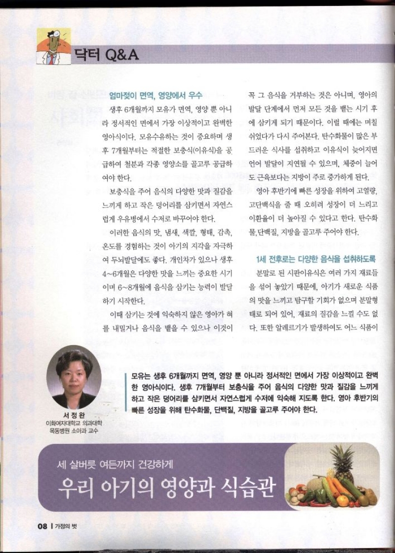 닥터 QA  엄마젖이 면역 영양에서 우수  생후 6개월까지 모유가 면역 영양 뿐 아니 라 정서적인 면에서 가장 이상적이고 완벽한 영아식이다. 모유수유하는 것이 중요하며 생  후 7개월부터는 적절한 보충식이유식을 공  급하여 철분과 각종 영양소를 골고루 공급하  여야 한다.  보충식을 주어 음식의 다양한 맛과 질감을 느끼게 하고 작은 덩어리를 삼키면서 자연스  럽게 우유병에서 수저로 바꾸어야 한다.  이러한 음식의 맛 냄새 색깔 형태 감촉 온도를 경험하는 것이 아기의 지각을 자극하  여 두뇌발달에도 좋다. 개인차가 있으나 생후  46개월은 다양한 맛을 느끼는 중요한 시기  이며 68개월에 음식을 삼키는 능력이 발달  하기 시작한다.  이때 삼키는 것에 익숙하지 않은 영아가 혀  를 내밀거나 음식을 뱉을 수 있으나 이것이  꼭 그 음식을 거부하는 것은 아니며 영아의  발달 단계에서 먼저 모든 것을 뱉는 시기 후 에 삼키게 되기 때문이다. 이럴 때에는 며칠  쉬었다가 다시 주어본다. 탄수화물이 많은 부  드러운 식사를 섭취하고 이유식이 늦어지면  언어 발달이 지연될 수 있으며 체중이 늘어  도 근육보다는 지방이 주로 증가하게 된다.  영아 후반기에 빠른 성장을 위하여 고열량 고단백식을 줄 때 오히려 성장이 더 느리고  이환율이 더 높아질 수 있다고 한다. 탄수화 물 단백질 지방을 골고루 주어야 한다.  1세 전후로는 다양한 음식을 섭취하도록  분말로 된 시판이유식은 여러 가지 재료들  을 섞어 놓았기 때문에 아기가 새로운 식품  의 맛을 느끼고 탐구할 기회가 없으며 분말형  태로 되어 있어 재료의 질감을 느낄 수도 없  다. 또한 알레르기가 발생하여도 어느 식품이  서정완 이화여자대학교 의과대학 목동병원 소아과 교수  모유는 생후 6개월까지 면역 영양 뿐 아니라 정서적인 면에서 가장 이상적이고 완벽 한 영아식이다. 생후 7개월부터 보충식을 주어 음식의 다양한 맛과 질감을 느끼게 하고 작은 덩어리를 삼키면서 자연스럽게 수저에 익숙해 지도록 한다. 영아 후반기의  •빠른 성장을 위해 탄수화물 단백질 지방을 골고루 주어야 한다.  세살버릇 여든까지 건강하게  우리 아기의 영양과 식습관 