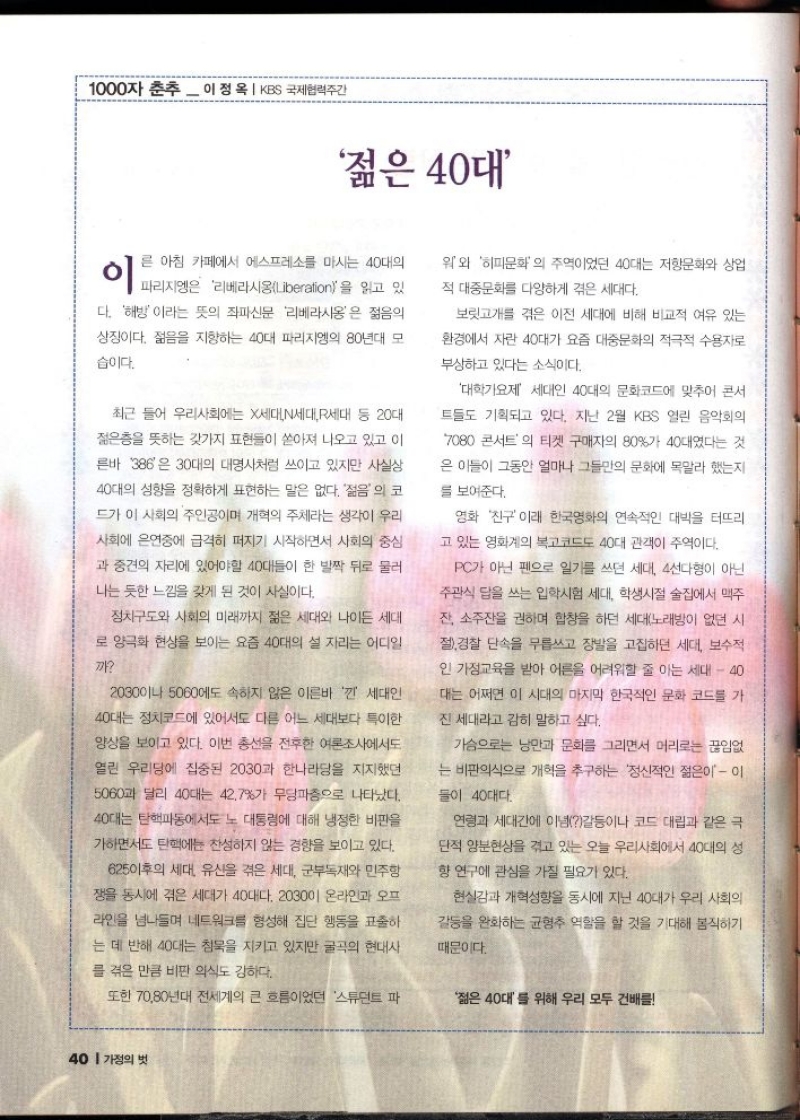 1000자 춘추  이정옥  KBS 국제협력주간  젊은 40대  이  른 아침 카페에서 에스프레소를 마시는 40대의  워와 히피문화의 주역이었던 40대는 저항문화와 상업 적 대중문화를 다양하게 겪은 세대다.  파리지엥은 리베라시옹Liberation을 읽고 있  다. 해방이라는 뜻의 좌파신문 리베라시옹은 젊음의  상징이다. 젊음을 지향하는 40대 파리지엥의 80년대 모  습이다.  최근 들어 우리사회에는 X세대N세대R세대 등 20대  젊은층을 뜻하는 갖가지 표현들이 쏟아져 나오고 있고 이  른바 386은 30대의 대명사처럼 쓰이고 있지만 사실상  40대의 성향을 정확하게 표현하는 말은 없다. 젊음의 코  드가 이 사회의 주인공이며 개혁의 주체라는 생각이 우리  사회에 은연중에 급격히 퍼지기 시작하면서 사회의 중심  과 중견의 자리에 있어야할 40대들이 한 발짝 뒤로 물러  나는 듯한 느낌을 갖게 된 것이 사실이다.  정치구도와 사회의 미래까지 젊은 세대와 나이든 세대  로 양극화 현상을 보이는 요즘 40대의 설 자리는 어디일  까  2030이나 5060에도 속하지 않은 이른바 낀 세대인  40대는 정치코드에 있어서도 다른 어느 세대보다 특이한  양상을 보이고 있다. 이번 총선을 전후한 여론조사에서도  열린 우리당에 집중된 2030과 한나라당을 지지했던  5060과 달리 40대는 42.7가 무당파층으로 나타났다.  40대는 탄핵파동에서도 노 대통령에 대해 냉정한 비판을  가하면서도 탄핵에 찬성하지 않는 경향을 보이고 있다.  625이후의 세대 유산을 겪은 세대 군부독재와 민주항  쟁을 동시에 겪은 세대가 40대다. 203001 온라인과 오프  라인을 넘나들며 네트워크를 형성해 집단 행동을 표출하  는 데 반해 40대는 침묵을 지키고 있지만 굴곡의 현대사  를 겪은 만큼 비판 의식도 강하다.  또한 7080년대 전세계의 큰 흐름이었던 스튜던트 파  보릿고개를 겪은 이전 세대에 비해 비교적 여유 있는  환경에서 자란 40대가 요즘 대중문화의 적극적 수용자로  부상하고 있다는 소식이다.  대학가요제 세대인 40대의 문화코드에 맞추어 콘서  트들도 기획되고 있다. 지난 2월 KBS 열린 음악회의  7080 콘서트의 티켓 구매자의 80가 40대였다는 것  은 이들이 그동안 얼마나 그들만의 문화에 목말라 했는지  를 보여준다.  영화 친구 이래 한국영화의 연속적인 대박을 터뜨리  고 있는 영화계의 복고코드도 40대 관객이 주역이다.  PC가 아닌 펜으로 일기를 쓰던 세대 4선다형이 아닌  주관식 답을 쓰는 입학시험 세대 학생시절 술집에서 맥주  잔 소주잔을 권하며 합창을 하던 세대노래방이 없던 시  절 경찰 단속을 무릅쓰고 장발을 고집하던 세대 보수적  인 가정교육을 받아 어른을 어려워할 줄 아는 세대  40  대는 어쩌면 이 시대의 마지막 한국적인 문화 코드를 가  진 세대라고 감히 말하고 싶다.  가슴으로는 낭만과 문화를 그리면서 머리로는 끊임없  는 비판의식으로 개혁을 추구하는 정신적인 젊은이  이  들이 40대다  연령과 세대간에 이념갈등이나 코드 대립과 같은 극  단적 양분현상을 겪고 있는 오늘 우리사회에서 40대의 성  향 연구에 관심을 가질 필요가 있다.  현실감과 개혁성향을 동시에 지닌 40대가 우리 사회의  갈등을 완화하는 균형추 역할을 할 것을 기대해 봄직하기  때문이다.  젊은 40대를 위해 우리 모두 건배를 