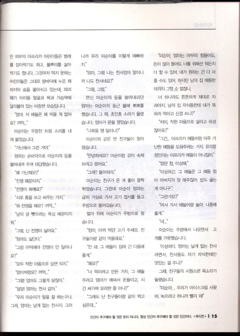 만 피부의 아프리카 어린이들은 벌레  를 잡아먹기도 하고 풀뿌리를 삶아  먹기도 합니다. 그것마저 먹지 못하는  어린이들은 그대로 땅바닥에 누운 채  마지막 숨을 몰아쉬고 있는데 파리  떼가 아이들 얼굴과 목과 가슴팍에  •달라붙어 있는 비참한 모습입니다.  엄마 저 애들은 왜 먹을 게 없어  요 꺼억..  니까 우리 미순이를 이렇게 예뻐하  지  엄마 그럼 나는 천사엄마 딸이니  까 나도 천사네요  그럼 그럼  연신 미순이의 등을 쓸어내리던  엄마는 미순이의 둥근 볼에 뽀뽀를  했습니다. 그 때 초인종 소리가 울렸  습니다. 엄마가 문을 열었습니다.  너희들 왠 일이니  미순이와 같은 반 친구들이 찾아  왔습니다.  미순이는 우렁찬 트림 소리를 내  며 물었습니다.  가난해서 그런 거야.  엄마는 손바닥으로 미순이의 등을  쓸어내려 주며 대답했습니다.  안녕하세요 미순이랑 같이 숙제  하려고 왔어요  왜 가난해요  전쟁 때문이지.  그래 들어와라  전쟁이 뭐예요  서로 총을 쏘고 싸우는 거지.  왜 전쟁을 해요 꺼억...  남의 걸 뺏으려는 욕심 때문이지  미순이는 친구가 온 게 좋아 팔짝  뛰었습니다. 그런데 미순이 엄마는  급히 거실로 가서 고기 접시를 들고  주방으로 들어갔습니다.  얼마 뒤에 미순이가 주방으로 왔  습니다.  그럼 난 전쟁이 싫어요  엄마도 싫단다.  그럼 어떡해야 전쟁이 안 일어나  요  모두 착한 마음으로 살면 되지.  엄마처럼요 꺼억....  엄마 아까 먹던 고기 주세요. 친  구들이랑 같이 먹을래요  안 돼 그 애들이 집에 간 다음에  줄게  왜요  너 먹이려고 만든 거지 그 애들  주려고 엄마가 애써서 돈들이고 시  간 써가며 요리한 줄 아니  그럼 엄마도 그렇게 살잖아.  정말 엄마는 천사 같아  우리 미순이가 말을 잘 하는구나.  그래 엄마는 날개 없는 천사지. 그러  그래도 난 친구들이랑 같이 먹고  싶은데...  미순아 엄마는 아무리 힘들어도  돈이 많이 들어도 너를 위해선 뭐든지  다 할 수 있어. 네가 원하는 건 다 사  줄 수도 있어. 하지만 남의 집 애들한  테까지 그럴 순 없잖니.  너 하나라도 튼튼하게 제대로 자  라야지 남의 집 자식들한테 내가 뭐  하러 먹이고 신경 쓰니  차이 착한 마음으로 살라고 하셨  잖아요  그건 아프리카 애들처럼 아주 가  난한 애들을 도와주라는 거지. 유리랑  정인이는 아프리카 애들이 아니잖아  엄만 참 이상해.  이상하긴 그 애들은 그 얘들 엄  마 아버지가 잘 해주잖아. 밥도 굶는  게 아니구.  그런가요  어서 가서 애들이랑 놀아. 나중에  줄게.  네...  미순이는 주방에서 나오면서 고  개를 갸웃했습니다.  이상하다. 엄마는 날개 없는 천사  라면서 천사들도 자기 자식한테만  맛있는 걸 주나  그때 친구들의 시원스런 목소리가  들렸습니다.  미순아 우리가 아이스크림 사왔  어. 녹으려고 하니까 빨리 왜 