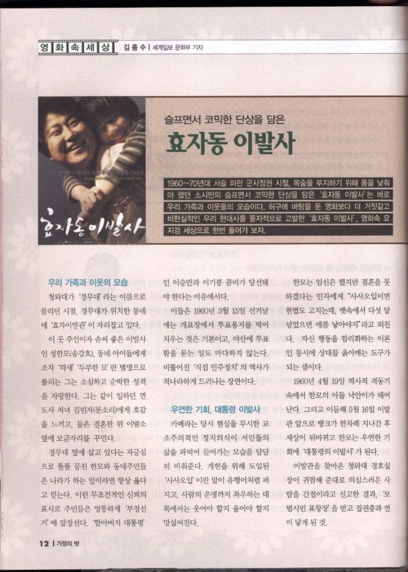 영화 속 세상 김종수  세계일보 문화부 기자  효자동 이발사  슬프면서 코믹한 단상을 담은 효자동 이발사  196070년대 서슬 퍼런 군사정권 시절 목숨을 부지하기 위해 몸을 낮춰 야 했던 소시민의 슬프면서 코믹한 단상을 담은 효자동 이발사는 바로 우리 가족과 이웃들의 모습이다. 허구에 바탕을 둔 영화보다 더 거짓같고 비현실적인 우리 현대사를 풍자적으로 고발한 효자동 이발사 영화속 요 지경 세상으로 한번 들어가 보자.  우리 가족과 이웃의 모습  청와대가 경무대라는 이름으로  불리던 시절 경무대가 위치한 동네  에 효자이발관이 자리잡고 있다.  이 곳 주인이자 솜씨 좋은 이발사  인 성한모송강호 동네 아이들에게  조차 깍새 두부한모란 별명으로  불리는 그는 소심하고 순박한 성격  을 자랑한다. 그는 같이 일하던 면  도사 처녀 김민자문소리에게 호감  을 느끼고 둘은 결혼한 뒤 이발소  옆에 보금자리를 꾸민다.  경무대 옆에 살고 있다는 자긍심  으로 똘똘 뭉친 한모와 동네주민들  은 나라가 하는 일이라면 항상 옳다  고 믿는다. 이런 무조건적인 신뢰의  표시로 주민들은 엉뚱하게 부정선  거에 앞장선다. 할아버지 대통령  인 이승만과 이기붕 콤비가 당선돼  야한다는 이유에서다.  이들은 1960년 3월 15일 선거날  에는 개표장에서 투표용지를 먹어  치우는 것은 기본이고 야산에 투표  함을 묻는 일도 마다하지 않는다.  비뚤어진 직접 민주정치의 역사가  적나라하게 드러나는 장면이다.  우연한 기회 대통령 이발사  카메라는 당시 현실을 무시한 교  조주의적인 정치의식이 서민들의  삶을 파먹어 들어가는 모습을 담담  히 비춰준다. 개헌을 위해 도입된  사사오입 이란 말이 유행어처럼 퍼  지고 사람의 운명까지 좌우하는 대 목에서는 웃어야 할지 울어야 할지  망설여진다.  한모는 임신은 했지만 결혼을 못  하겠다는 민자에게 사사오입이면  헌법도 고치는데 뱃속에서 다섯 달  넘었으면 애를 낳아야지라고 외친  다. 자신 행동을 합리화하는 이론  인 동시에 상대를 옭아매는 도구가  되는 셈이다.  1960년 4월 19일 역사적 격동기  속에서 한모의 아들 낙안이가 태어  난다. 그리고 이듬해 5월 16일 이발 관 앞으로 탱크가 한차례 지나간 후  세상이 뒤바뀌고 한모는 우연한 기  대통령의 이발사가 된다. 회에  이발관을 찾아온 청와대 경호실  장이 귀띔해 준대로 의심스러운 사  람을 간첩이라고 신고한 결과 모  범시민 표창장을 받고 집권층과 연  이 닿게 된 것 