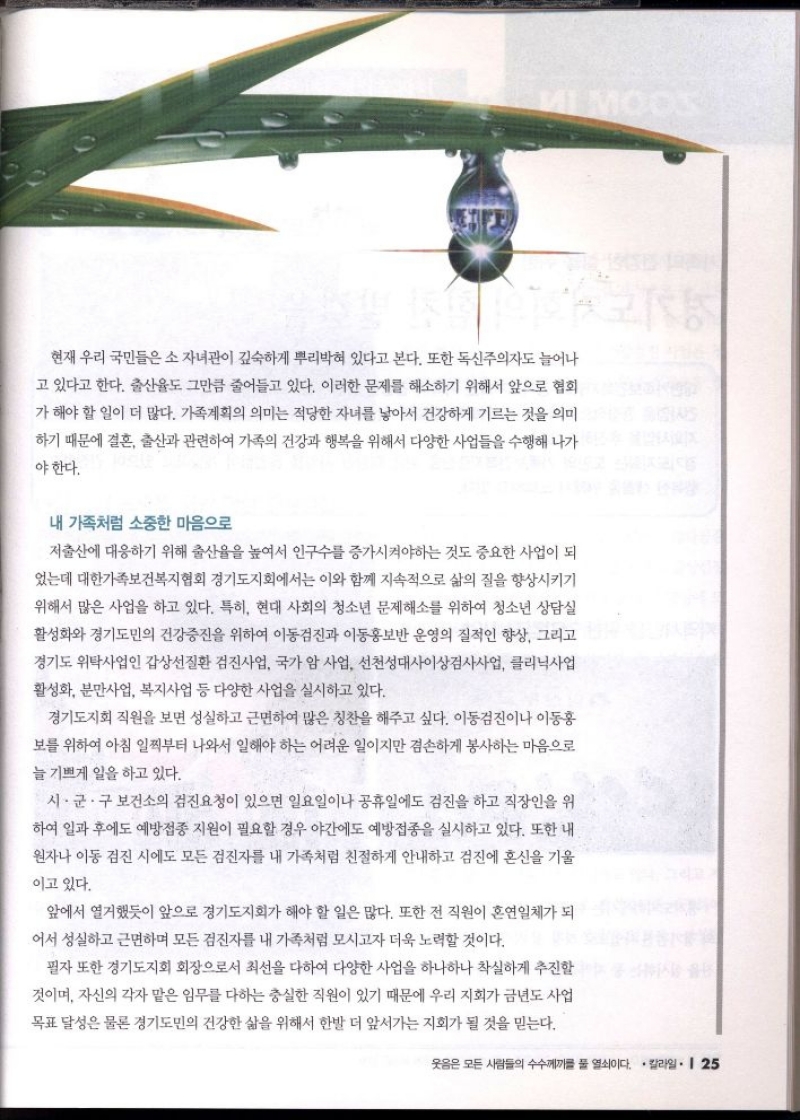 현재 우리 국민들은 소자녀관이 깊숙하게 뿌리박혀 있다고 본다. 또한 독신주의자도 늘어나  고 있다고 한다. 출산율도 그만큼 줄어들고 있다. 이러한 문제를 해소하기 위해서 앞으로 협회  가 해야 할 일이 더 많다. 가족계획의 의미는 적당한 자녀를 낳아서 건강하게 기르는 것을 의미  하기 때문에 결혼 출산과 관련하여 가족의 건강과 행복을 위해서 다양한 사업들을 수행해 나가  야한다.  내 가족처럼 소중한 마음으로  저출산에 대응하기 위해 출산율을 높여서 인구수를 증가시켜야하는 것도 중요한 사업이 되  었는데 대한가족보건복지협회 경기도지회에서는 이와 함께 지속적으로 삶의 질을 향상시키기  위해서 많은 사업을 하고 있다. 특히 현대 사회의 청소년 문제해소를 위하여 청소년 상담실  활성화와 경기도민의 건강증진을 위하여 이동검진과 이동홍보반 운영의 질적인 향상 그리고 경기도 위탁사업인 갑상선질환 검진사업 국가 암 사업 선천성대사이상검사사업 클리닉사업  활성화 분만사업 복지사업 등 다양한 사업을 실시하고 있다.  경기도지회 직원을 보면 성실하고 근면하여 많은 칭찬을 해주고 싶다. 이동검진이나 이동홍  보를 위하여 아침 일찍부터 나와서 일해야 하는 어려운 일이지만 겸손하게 봉사하는 마음으로  늘 기쁘게 일을 하고 있다.  시·군·구 보건소의 검진요청이 있으면 일요일이나 공휴일에도 검진을 하고 직장인을 위  하여 일과 후에도 예방접종 지원이 필요할 경우 야간에도 예방접종을 실시하고 있다. 또한 내  원자나 이동검진 시에도 모든 검진자를 내 가족처럼 친절하게 안내하고 검진에 혼신을 기울  이고 있다.  앞에서 열거했듯이 앞으로 경기도지회가 해야 할 일은 많다. 또한 전 직원이 혼연일체가 되  어서 성실하고 근면하며 모든 검진자를 내 가족처럼 모시고자 더욱 노력할 것이다.  필자 또한 경기도지회 회장으로서 최선을 다하여 다양한 사업을 하나하나 착실하게 추진할 것이며 자신의 각자 맡은 임무를 다하는 충실한 직원이 있기 때문에 우리 지회가 금년도 사업  목표 달성은 물론 경기도민의 건강한 삶을 위해서 한발 더 앞서가는 지회가 될 것을 믿는다. 