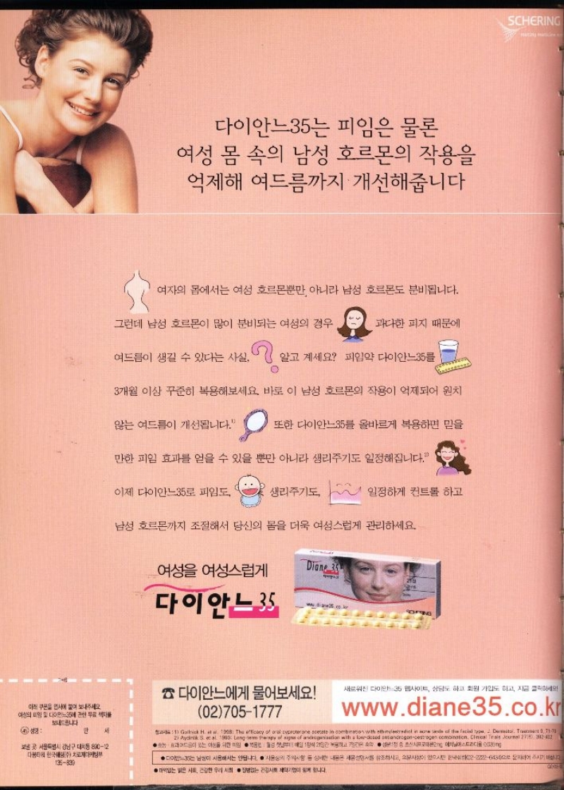 다이안느35는 피임은 물론  여성 몸 속의 남성 호르몬의 작용을 억제해 여드름까지 개선해줍니다  여자의 몸에서는 여성 호르몬뿐만 아니라 남성 호르몬도 분비됩니다.  그런데 남성 호르몬이 많이 분비되는 여성의 경우  과다한 피지 때문에  여드름이 생길 수 있다는 사실.  알고 계세요 피임약 다이안느35를  3개월 이상 꾸준히 복용해보세요 바로 이 남성 호르몬의 작용이 억제되어 원치  않는 여드름이 개선됩니다.  또한 다이안느35를 올바르게 복용하면 믿을  만한 피임 효과를 얻을 수 있을 뿐만 아니라 생리주기도 일정해집니다.  이제 다이안느35로 피임도  생리주기도  일정하게 컨트롤 하고  남성 호르몬까지 조절해서 당신의 몸을 더욱 여성스럽게 관리하세요.  여성 여성스럽게  Diane 35 