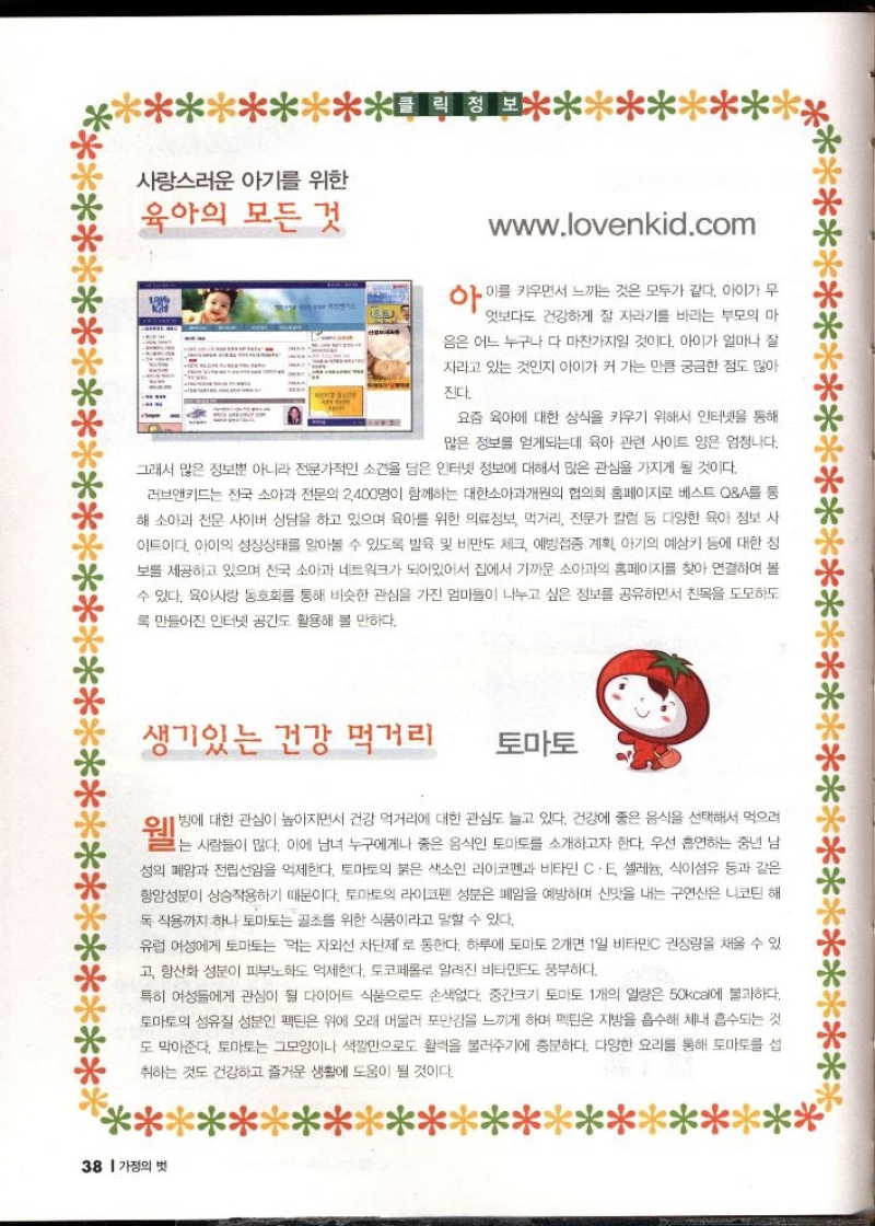 사랑스러운 아기를 위한 육아의 모든 것  www.lovenkid.com  아이를 키우면서 느끼는 것은 모두가 같다. 아이가 무  엇보다도 건강하게 잘 자라기를 바라는 부모의 마  음은 어느 누구나 다 마찬가지일 것이다. 아이가 얼마나 잘  자라고 있는 것인지 아이가 커 가는 만큼 궁금한 점도 많아  진다.  요즘 육아에 대한 상식을 키우기 위해서 인터넷을 통해 많은 정보를 얻게되는데 육아 관련 사이트 양은 엄청나다.  그래서 많은 정보뿐 아니라 전문가적인 소견을 담은 인터넷 정보에 대해서 많은 관심을 가지게 될 것이다.  러브앤키드는 전국 소아과 전문의 2400명이 함께하는 대한소아과개원의 협의회 홈페이지로 베스트 QA를 통 해 소아과 전문 사이버 상담을 하고 있으며 육아를 위한 의료정보 먹거리 전문가 칼럼 등 다양한 육아 정보 사 이트이다. 아이의 성장상태를 알아볼 수 있도록 발육 및 비만도 체크 예방접종 계획 아기의 예상키 등에 대한 정 보를 제공하고 있으며 전국 소아과 네트워크가 되어있어서 집에서 가까운 소아과의 홈페이지를 찾아 연결하여 볼 수 있다. 육아사랑 동호회를 통해 비슷한 관심을 가진 엄마들이 나누고 싶은 정보를 공유하면서 친목을 도모하도 록 만들어진 인터넷 공간도 활용해 볼 만하다.  생기있는 건강 먹거리  토마토      빙에 대한 관심이 높아지면서 건강 먹거리에 대한 관심도 늘고 있다. 건강에 좋은 음식을 선택해서 먹으러  웰는 사람들이 없다. 이에 남녀 누구에게나 해일의 식인 토마르를 소개하고자 한다. 우선 출연해서 중년 년  성의 폐암과 전립선암을 억제한다. 토마토의 붉은 색소인 라이코펜과 비타민 C. E 셀레늄 식이섬유 등과 같은 항암성분이 상승작용하기 때문이다. 토마토의 라이코펜 성분은 폐암을 예방하며 신맛을 내는 구연산은 니코틴 해 독작용까지 하나 토마토는 골초를 위한 식품이라고 말할 수 있다.  유럽 여성에게 토마토는 먹는 자외선 차단제로 통한다. 하루에 토마토 2개면 1일 비타민C 권장량을 채울 수 있 고 항산화 성분이 피부노화도 억제한다. 토코페롤로 알려진 비타민E도 풍부하다.  특히 여성들에게 관심이 될 다이어트 식품으로도 손색없다. 중간크기 토마토 1개의 열량은 50kcal에 불과하다. 토마토의 섬유질 성분인 펙틴은 위에 오래 머물러 포만감을 느끼게 하며 멕틴은 지방을 흡수해 체내 흡수되는 것 도 막아준다. 토마토는 그모양이나 색깔만으로도 활력을 불러주기에 충분하다. 다양한 요리를 통해 토마토를 섭  취하는 것도 건강하고 즐거운 생활에 도움이 될 것이다. 