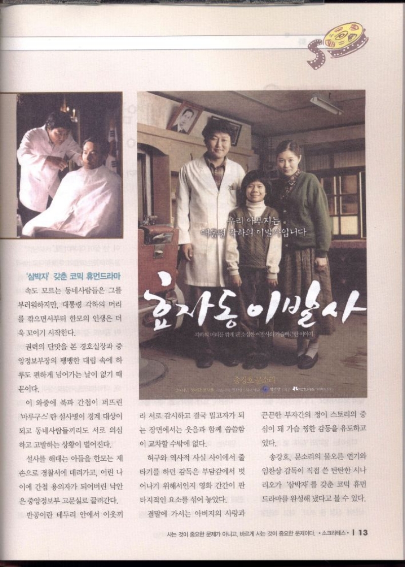 우리 아부지는 대통령 각하의 이발사입니다.  삼박자 갖춘 코믹 휴먼드라마  속도 모르는 동네사람들은 그를  부러워하지만 대통령 각하의 머리  를 깎으면서부터 한모의 인생은 더  욱 꼬이기 시작한다.  권력의 단맛을 본 경호실장과 중  앙정보부장의 팽팽한 대립 속에 하 루도 편하게 넘어가는 날이 없기 때  문이다.  효자동 이발사  각하의 머리를 깎게소한이야기  송강호문소리  이 와중에 북파 간첩이 퍼뜨린 마루구스란 설사병이 경계 대상이  되고 동네사람들끼리도 서로 의심  하고 고발하는 상황이 벌어진다.  리 서로 감시하고 결국 밀고자가 되  는 장면에서는 웃음과 함께 씁쓸함  이 교차할 수밖에 없다.  설사를 해대는 아들을 한모는 제  손으로 경찰서에 데려가고 어린 나  이에 간첩 용의자가 되어버린 낙안  은 중앙정보부 고문실로 끌려간다.  반공이란 테두리 안에서 이웃끼  허구와 역사적 사실 사이에서 줄  타기를 하던 감독은 부담감에서 벗  어나기 위해서인지 영화 간간이 판  타지적인 요소를 섞어 놓았다.  결말에 가서는 아버지의 사랑과  끈끈한 부자간의 정이 스토리의 중 심이 돼 가슴 찡한 감동을 유도하고  있다.  송강호 문소리의 물오른 연기와  임찬상 감독이 직접 쓴 탄탄한 시나 리오가 삼박자를 갖춘 코믹 휴먼 드라마를 완성해 냈다고 볼 수 있다. 