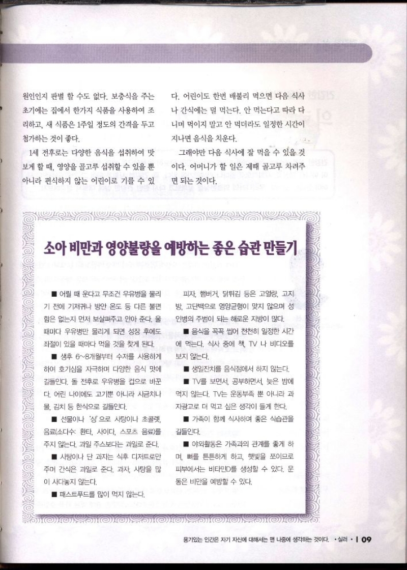 원인인지 판별 할 수도 없다. 보충식을 주는  초기에는 집에서 한가지 식품을 사용하여 조  리하고 새 식품은 1주일 정도의 간격을 두고  첨가하는 것이 좋다.  다. 어린이도 한번 배불리 먹으면 다음 식사  나 간식에는 덜 먹는다. 안 먹는다고 따라 다  니며 먹이지 말고 안 먹더라도 일정한 시간이  지나면 음식을 치운다.  1세 전후로는 다양한 음식을 섭취하여 맛  보게 할 때 영양을 골고루 섭취할 수 있을 뿐  아니라 편식하지 않는 어린이로 기를 수 있  그래야만 다음 식사에 잘 먹을 수 있을 것  이다. 어머니가 할 일은 제때 골고루 차려주  면 되는 것이다.  소아비만과 영양불량을 예방하는 좋은 습관 만들기  어릴 때 운다고 무조건 우유병을 물리  기 전에 기저귀나 방안 온도 등 다른 불편  함은 없는지 먼저 보살펴주고 안아 준다. 울  때마다 우유병만 물리게 되면 성장 후에도  좌절이 있을 때마다 먹을 것을 찾게 된다.  ■ 생후 68개월부터 수저를 사용하게  하여 호기심을 자극하며 다양한 음식 맛에  길들인다. 돌 전후로 우유병을 집으로 바꾼  다. 어린 나이에도 고기뿐 아니라 시금치나  물 김치 등 한식으로 길들인다.  선물이나 상으로 사탕이나 초콜렛  음료소다수 환타 사이다 스포츠 음료를  주지 않는다. 과일 주스보다는 과일로 준다.  ■ 사탕이나 단 과자는 식후 디저트로만  주며 간식은 과일로 준다. 과자 사탕을 많  이 사다놓지 않는다.  패스트푸드를 많이 먹지 않는다.  피자 햄버거 닭튀김 등은 고열량 고지  방 고단백으로 영양균형이 맞지 않으며 성  인병의 주범이 되는 해로운 지방이 많다.  음식을 꼭꼭 씹어 천천히 일정한 시간  에 먹는다. 식사 중에 책 TV 나 비디오를  보지 않는다.  생일잔치를 음식점에서 하지 않는다.  TV를 보면서 공부하면서 늦은 밤에  먹지 않는다. TV는 운동부족 뿐 아니라 과  자광고로 더 먹고 싶은 생각이 들게 한다.  가족이 함께 식사하며 좋은 식습관을  길들인다.  야외활동은 가족과의 관계를 좋게 하  며 뼈를 튼튼하게 하고 햇빛을 쪼이므로  피부에서는 비타민D를 생성할 수 있다. 운  동은 비만을 예방할 수 있다. 