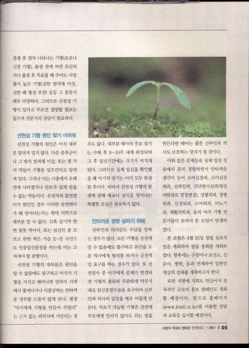 출생 후 점차 나타나는 기형요로나  신장 기형 출생 전에 자연 유산되 거나 출생 후 치료를 해 주어도 사망 률이 높은 기형심한 염색체 이상  심한 폐 형성 부전 등등 그 종류가  매우 다양하다. 그러므로 선천성 기  형이 있다고 무조건 절망할 필요는  없으며 전문가의 상담이 필요하다.  선천성 기형 원인 찾기 어려워  선천성 기형의 원인은 아직 대부  분 알려져 있지 않다. 다운증후군이  나 그 밖의 염색체 이상 또는 몇 가  지 약들이 기형을 일으킨다고 알려  져 있다. 그러나 이는 시중에서 오래  전에 사라졌거나 산모가 쉽게 얻을  수 없는 약들이다. 유전자의 돌연변  이가 원인인 경우 이러한 돌연변이 가 왜 일어나는지는 현대 의학으로  •대부분 알 수 없다. 간혹 감기약 한  번 잘못 먹어서 또는 임신인 줄 모  르고 한번 찍은 가슴 X선 사진으  로 인공임신중절을 하는데 이는 고  쳐져야 할 관행이다.  •선천성 기형의 대부분은 원인을 알 수 없음에도 불구하고 아기가 기 형을 가지고 태어나면 엄마가 시댁  에서 쫓겨나거나 이혼당하는 안타까  운 경우를 드물지 않게 본다. 평생  아기에게 기형을 만들어 주었다  는 근거 없는 죄의식에 시달리는 경  우도 많다. 대부분 태아의 주요 장기  는 수태 후 910주 내에 완성되며  그 후 임신기간에는 크기가 커지게  된다. 그러므로 실제 임신을 확인했  을 때 아기의 장기는 이미 모두 완성  된 후이다. 따라서 선천성 기형의 발  생에 관해 태교나 상식을 벗어나는  특별한 조심은 필요하지 않다.  안타까운 생명 살리기 위해  산부인과 의사들도 수난을 당하  는 경우가 많다. 모든 기형을 산전에  알 수 없음에도 불구하고 분만을 도  운 의사에게 항의를 하거나 금전적  인 요구를 하는 경우가 있다. 또 산  전검사 중 아기에게 문제가 발견되  면 기형의 종류와 무관하게 막무가  내로 임신중절수술을 요구하여 산부  인과 의사의 입장을 매우 어렵게 만  든다. 치료가 가능한 기형은 산전에  부모에게 알리지 않아도 되는 법을  만든다면 태아는 물론 산부인과 의  사도 보호하는 장치가 될 것이다.  이와 같은 문제들을 실제 임상 진 료에서 흔히 경험하면서 안타까운  생각이 들어 소아심장과 소아심장  외과 산부인과 진단방사선과영상 의학과로 명칭변경 성형외과 정형  외과 신경외과 소아외과 비뇨기  과 재활의학과 등의 여러 기형 전  문가들이 모여서 본 모임이 탄생하  였다.  본 포럼은 4월 25일 창립 심포지  엄을 개최하여 창립 총회를 개최하  였다. 향후에는 구청이나 보건소 신 문사 병원 등과 연계하여 일반인 대상의 강좌를 개최하고자 한다.  또한 지방에 지회도 만들어서 전 국적인 규모의 홍보 캠페인도 개최 할 예정이다. 앞으로 홈페이지  www.kbdf.or.kr를 이용한 상담  과 교육을 실시할 예정이다. 