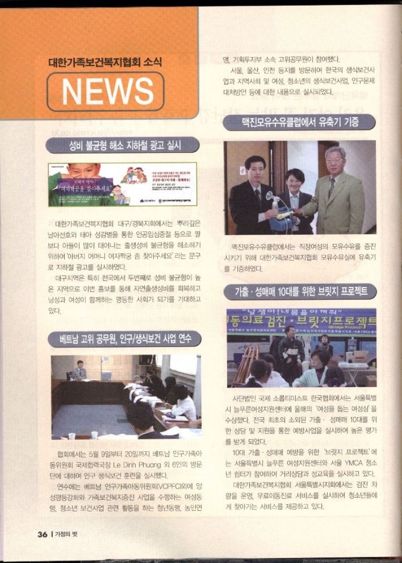 대한가족보건복지협회 소식  NEWS   성비 불균형 해소 지하철 광고 실시  대한가족보건복지협회 대구경북지회에서는 뿌리깊은 남아선호와 태아 성감별을 통한 인공임신중절 등으로 딸 보다 아들이 많이 태어나는 출생성비 불균형을 해소하기 위하여 아버지 어머니 여자짝궁 좀 찾아주세요라는 문구 로 지하철 광고를 실시하였다.  대구지역은 특히 전국에서 두번째로 성비 불균형이 높 은 지역으로 이번 홍보를 통해 자연출생성비를 회복하고 남성과 여성이 함께하는 평등한 사회가 되기를 기대하고  있다.   베트남 고위 공무원 인구생식보건사업 연수   협회에서는 5월 9일부터 20일까지 베트남 인구가족아 동위원회 국제협력국장 Le Dinh Phuong 외 6인의 방문 단에 대하여 인구 생식보건 훈련을 실시했다.  연수에는 베트남 인구가족아동위원회VCPFC외에 양 성평등강화와 가족보건복지증진 사업을 수행하는 여성동 맹 청소년 보건사업 관련 활동을 하는 청년동맹 농민연 맹 기획투자부 소속 고위공무원이 참여했다.  서울 울산 인천 등지를 방문하여 한국의 생식보건사 업과 지역사회 및 여성 청소년의 생식보건사업 인구문제 대처방안 등에 대한 내용으로 실시되었다.   맥진모유수유클럽에서 유축기 기증   맥진모유수유클럽에서는 직장여성의 모유수유를 증진 시키기 위해 대한가족보건복지협회 모유수유실에 유축기를 기증하였다.   가출. 성매매 10대를 위한 브릿지 프로젝트   사단법인 국제 소롭티미스트 한국협회에서는 서울특별 시 늘푸른여성지원센터에 올해의 여성을 돕는 여성상을 수상했다. 전국 최초의 소외된 가출. 성매매 10대를 위 한 상담 및 지원을 통한 예방사업을 실시하여 높은 평가  를 받게 되었다.  10대 가출 성매매 예방을 위한 브릿지 프로젝트에 는 서울특별시 늘푸른 여성지원센터와 서울 YMCA 청소 년 쉼터가 참여하여 거리상담과 성교육을 실시하고 있다.  대한가족보건복지협회 서울특별시지회에서는 검진 차 량을 운영 무료이동진료 서비스를 실시하여 청소년들에 게 찾아가는 서비스를 제공하고 있다. 
