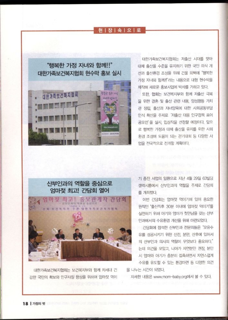 현장 속으로  행복한 가정 자녀와 함께 대한가족보건복지협회 현수막 홍보 실시  대한가족보건복지협회  행복한 우리가  대한가족보건복지협회는 저출산 시대를 맞아  대체 출산율 수준을 유지하기 위한 국민 의식 개  선과 출산환경 조성을 위해 건물 외벽에 행복한 가정 자녀와 함께라는 내용으로 대형 현수막을  제작해 새로운 홍보사업에 박차를 가하고 있다.  또한 협회는 보건복지부와 함께 저출산 극복  을 위한 결혼 및 출산 관련 내용 양성평등 가치  관 정립 출산과 자녀양육에 대한 사회공동부담  인식 확산을 주제로 저출산 대응 인구정책 표어 공모전을 실시 입상작을 선정할 예정이다. 앞으  로 행복한 가정과 대체 출산율 유지를 위한 사회 환경 조성에 도움이 되는 걷기대회 등 다양한 사  업을 전국적으로 전개할 계획이다.  산부인과의 역할을 중심으로 엄마젖 최고 간담회 열어   엄마젖 최고 홍보관계자 간담회  대한가족보건복지협회는 보건복지부와 함께 차세대 건  강한 국민의 확보와 인구자질 향상을 위하여 엄마젖 먹이  기 증진 사업의 일환으로 지난 4월 29일 63빌딩  갤럭시룸에서 산부인과의 역할을 주제로 간담회  를 개최했다.  이번 간담회는 엄마젖 먹이기에 있어 중요한  원칙인 출산직후 30분 이내에 엄마젖 먹이기를  실천하기 위해 아기와 엄마가 첫만남을 갖는 산부  인과에서의 수유환경 개선을 위해 마련되었다.  간담회에 참석한 산부인과 전문의들은 모유수  유를 성공시키기 위한 산전 분만 산후에 있어서 의 산부인과 의사의 역할이 무엇보다 중요하다.  는데 의견을 모았고 나아가 자연분만 권장 분만  시 엄마와 아기가 충분히 접촉하면서 자연스럽게  수유를 유도할 수 있는 환경마련 등 다양한 의견  을 나누는 시간이 되었다.  자세한 내용은 www.mombaby.org에서 볼 수 있다. 