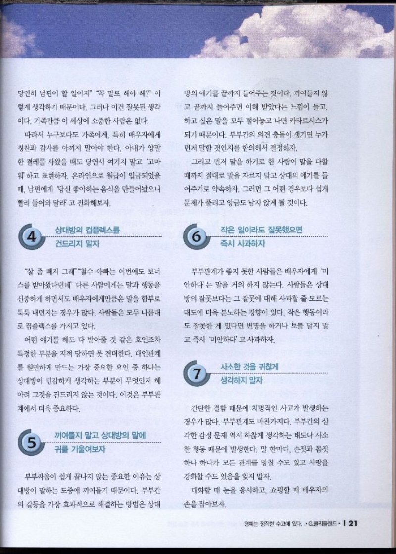 당연히 남편이 할 일이지 꼭 말로 해야 해 이  렇게 생각하기 때문이다. 그러나 이건 잘못된 생각  이다. 가족만큼 이 세상에 소중한 사람은 없다.  따라서 누구보다도 가족에게 특히 배우자에게  칭찬과 감사를 아끼지 말아야 한다. 아내가 양말  한 켤레를 사왔을 때도 당연시 여기지 말고 고마  워 하고 표현하자. 온라인으로 월급이 입금되었을  때 남편에게 당신 좋아하는 음식을 만들어놨으니  빨리 들어와 달라고 전화해보자.   4 상대방의 컴플렉스를 건드리지 말자  살 좀 빼지 그래 철수 아빠는 이번에도 보너  스를 받아왔다던데 다른 사람에게는 말과 행동을  신중하게 하면서도 배우자에게만큼은 말을 함부로  툭툭 내던지는 경우가 많다. 사람들은 모두 나름대  로 컴플렉스를 가지고 있다.  어떤 얘기를 해도 다 받아줄 것 같은 호인조차 특정한 부분을 지적 당하면 못 견뎌한다. 대인관계  를 원만하게 만드는 가장 중요한 요인 중 하나는  상대방이 민감하게 생각하는 부분이 무엇인지 헤  아려 그것을 건드리지 않는 것이다. 이것은 부부관  계에서 더욱 중요하다.  5 끼여들지 말고 상대방의 말에  귀를 기울여보자  부부싸움이 쉽게 끝나지 않는 중요한 이유는 상  대방이 말하는 도중에 끼여들기 때문이다. 부부간  의 갈등을 가장 효과적으로 해결하는 방법은 상대 방의 얘기를 끝까지 들어주는 것이다. 끼여들지 않  고 끝까지 들어주면 이해 받았다는 느낌이 들고  하고 싶은 말을 모두 털어놓고 나면 카타르시스가  되기 때문이다. 부부간의 의견 충돌이 생기면 누가  먼저 말할 것인지를 합의해서 결정하자.  그리고 먼저 말을 하기로 한 사람이 말을 다할  때까지 절대로 말을 자르지 말고 상대의 얘기를 들  어주기로 약속하자. 그러면 그 어떤 경우보다 쉽게  문제가 풀리고 앙금도 남지 않게 될 것이다.    6 작은 일이라도 잘못했으면 즉시 사과하자   부부관계가 좋지 못한 사람들은 배우자에게 미  안하다는 말을 거의 하지 않는다. 사람들은 상대  방의 잘못보다는 그 잘못에 대해 사과할 줄 모르는  태도에 더욱 분노하는 경향이 있다. 작은 행동이라  도 잘못한 게 있다면 변명을 하거나 토를 달지 말  고 즉시 미안하다고 사과하자.   7. 사소한 것을 귀찮게  생각하지 말자  간단한 결함 때문에 치명적인 사고가 발생하는  경우가 많다. 부부관계도 마찬가지다. 부부간의 심  각한 감정 문제 역시 하찮게 생각하는 태도나 사소  한 행동 때문에 발생한다. 말 한마디 손짓과 몸짓  하나 하나가 모든 관계를 망칠 수도 있고 사랑을  강화할 수도 있음을 잊지 말자.  대화할 때 눈을 응시하고 쇼핑할 때 배우자의  손을 잡아보자. 