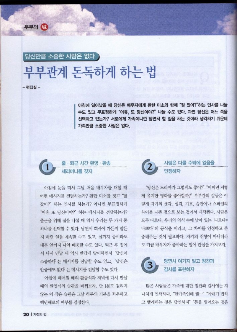 부부의 정 당신만큼 소중한 사람은 없다  부부관계 돈독하게 하는 법  편집실   아침에 일어났을 때 당신은 배우자에게 환한 미소와 함께 잘 잤어하는 인사를 나눌 수도 있고 무표정하게 어휴 또 당신이야 나눌 수도 있다. 과연 당신은 어느 쪽을 선택하고 있는가 서로에게 가족이니깐 당연히 할 일을 하는 것이라 생각하기 쉬운데 가족만큼 소중한 사람은 없다.  출·퇴근 시간 환영 · 환송  세리머니를 갖자  아침에 눈을 떠서 그날 처음 배우자를 대할 때  어떤 메시지를 전달하는가 환한 미소를 짓고 잘  잤어 하는 인사를 하는가 아니면 무표정하게  어휴 또 당신이야 하는 메시지를 전달하는가  출근을 위해 집을 나설 때 역시 우리는 두 가지 중  하나를 선택할 수 있다. 남편이 회사에 가든지 말든  지 하던 일을 계속할 수도 있고 설거지 중이라도 대문 앞까지 나와 배웅할 수도 있다. 퇴근 후 집에  서 다시 만날 때 역시 반갑게 맞이하면서 당신이  소중하다는 메시지를 전달할 수도 있고 당신은  안중에도 없다는 메시지를 전달할 수도 있다.  아침에 헤어질 때의 환송식과 저녁에 다시 만날  때의 환영식의 습관을 바꿔보자. 단 1분도 걸리지  않는 이 작은 습관은 그날 하루의 기분을 좌우하고  백년해로의 여부를 결정한다.    사람은 다를 수밖에 없음을  인정하자   당신은 드라마가 그렇게도 좋아 어쩌면 저렇 게 유치한 영화를 좋아할까 부부간의 갈등은 이  렇게 자기의 생각 성격 기호 습관이나 스타일의  차이를 나쁜 것으로 보는 것에서 시작된다. 사람은  모두 다르다. 우리의 의식 속에 남아 있는 다르다  나쁘다의 공식을 버리고 그 차이를 인정하고 존  중해주는 것이 필요하다. 자기의 취향이 아니더라  도 가끔 배우자가 좋아하는 일에 관심을 가져보자.  당연시 여기지 말고 칭찬과 감사를 표현하자  많은 사람들은 가족에 대한 칭찬과 감사에는 지  나치게 인색하다. 한가족인데 뭘... 아내가 밥하  고 빨래하는 것은 당연하지 돈을 벌어오는 것은 