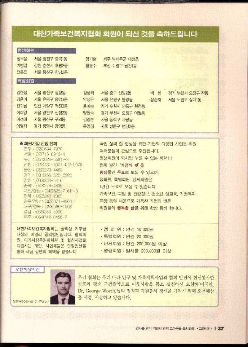 대한가족보건복지협회 회원이 되신 것을 축하드립니다  평생회원  정무웅  이병갑  전은진  서울 광진구 중곡1동  강원 춘천시 후평2동  서울 용산구 한남2동  양기훈 제주 남제주군 대정읍  황광수  부산 수영구 남천1동  특별회원  김현정  김용미  서울 광진구 광장동  서울 은평구 응암3동  김상희  안정은  전귀남  이희양  이선애  인천 계양구 작전3동  서울 양천구 신정2동  서울 광진구 구의동  윤미숙  양원숙  김영순  서울 중구 신당2동 서울 은평구 불광동 경기 수원시 영통구 원천동  경기 부천시 오정구 여월동 서울 동작구 사당동  백청  경기 부천시 오정구 작동 장순자 서울 노원구 상계1동  이명자 경기 광명시 광명동  유영경  서울 성동구 행당2동  ᆞ회원가입 신청 전화  본부 0226347970  서울 0271889134 부산 05162455813  인천 03243140014220078  울산 0522734463  경기 03125652015920  강원 0332545416  충북 0432744435  대전충남 04252571613  전북 0632402303 광주전남 0626714000  대구경북 0535661903 경남 0552835900  국민 삶의 질 향상을 위한 가협의 다양한 사업은 회원  여러분들의 관심으로 추진됩니다.  평생회원이 되시면 누릴 수 있는 혜택  협회 발간 가정의 벗을  평생동안 무료로 보실 수 있으며  정회원 특별회원 단체회원은  1년간 무료로 보실 수 있습니다.  가족보건 피임 및 건강정보 청소년 성교육 가정복지  교양 등의 내용으로 가득찬 가정의 벗은  회원들의 행복한 삶을 위해 항상 함께 합니다.  제주 06474204567  대한가족보건복지협회는 공익성 기부금 대상의 비영리 공익법인입니다. 협회회 원 아가사랑후원회회원 및 협찬사업을 지원하는 개인 사업체들은 연말정산을 통해 세금 감면의 혜택을 받습니다.  .  정회원  연간 10000원  특별회원 연간 20000원  단체회원 연간 200000원 이상  •평생회원  일시불 200000원 이상  오천예상이란  오천혜George C. Worth  우리 협회는 우리 나라 인구 및 가족계획사업과 협회 발전에 헌신봉사한 공로와 평소 근검절약으로 이웃사랑을 몸소 실천하신 오천혜미국인 Dr. George Worth님의 업적과 자원봉사 정신을 기리기 위해 오천혜상 을 제정 시상하고 있습니다. 