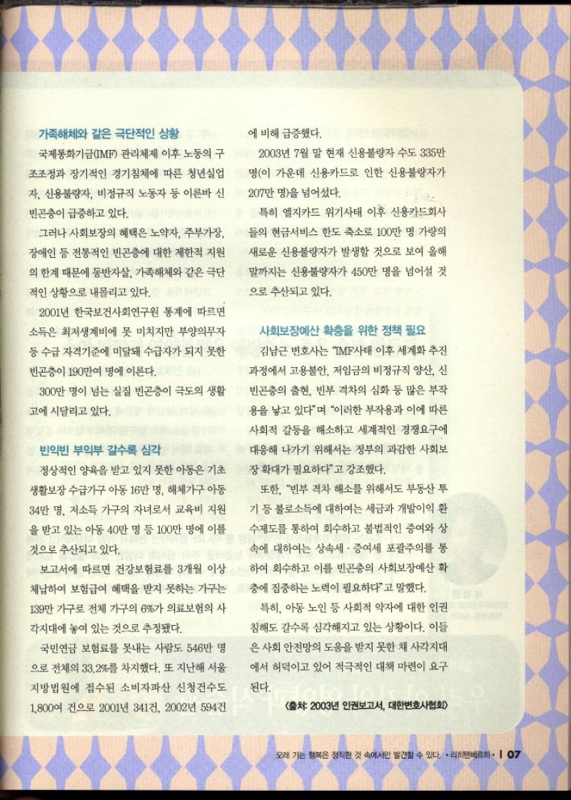 가족해체와 같은 극단적인 상황  국제통화기금IMF 관리체제 이후 노동의 구  조조정과 장기적인 경기침체에 따른 청년실업  자 신용불량자 비정규직 노동자 등 이른바 신  빈곤층이 급증하고 있다.  그러나 사회보장의 혜택은 노약자 주부가장  장애인 등 전통적인 빈곤층에 대한 제한적 지원 의 한계 때문에 동반자살 가족해체와 같은 극단  적인 상황으로 내몰리고 있다.  2001년 한국보건사회연구원 통계에 따르면  소득은 최저생계비에 못 미치지만 부양의무자  등 수급 자격기준에 미달돼 수급자가 되지 못한 빈곤층이 190만여 명에 이른다.  300만 명이 넘는 실질 빈곤층이 극도의 생활  고에 시달리고 있다.  빈익빈 부익부 갈수록 심각  정상적인 양육을 받고 있지 못한 아동은 기초  생활보장 수급가구 아동 16만 명 해체가구 아동  34만 명 저소득 가구의 자녀로서 교육비 지원  을 받고 있는 아동 40만 명 등 100만 명에 이를  것으로 추산되고 있다.  보고서에 따르면 건강보험료를 3개월 이상 체납하여 보험급여 혜택을 받지 못하는 가구는  139만 가구로 전체 가구의 6가 의료보험의 사  각지대에 놓여 있는 것으로 추정됐다.  국민연금 보험료를 못내는 사람도 546만 명  으로 전체의 33.2를 차지했다. 또 지난해 서울  지방법원에 접수된 소비자파산 신청건수도  1800여 건으로 2001년 341건 2002년 594건  에 비해 급증했다.  2003년 7월 말 현재 신용불량자 수도 335만  명이 가운데 신용카드로 인한 신용불량자가  207만 명을 넘어섰다.  특히 엘지카드 위기사태 이후 신용카드회사  들의 현금서비스 한도 축소로 100만 명 가량의 새로운 신용불량자가 발생할 것으로 보여 올해  말까지는 신용불량자가 450만 명을 넘어설 것  으로 추산되고 있다.  사회보장예산 확충을 위한 정책 필요  김남근 변호사는 IMF사태 이후 세계화 추진  과정에서 고용불안 저임금의 비정규직 양산 신  빈곤층의 출현 빈부 격차의 심화 등 많은 부작  용을 낳고 있다며 이러한 부작용과 이에 따른 사회적 갈등을 해소하고 세계적인 경쟁요구에  대응해 나가기 위해서는 정부의 과감한 사회보  장 확대가 필요하다고 강조했다.  또한 빈부 격차 해소를 위해서도 부동산 투 기 등 불로소득에 대하여는 세금과 개발이익 환 수제도를 통하여 회수하고 불법적인 증여와 상 속에 대하여는 상속세 · 증여세 포괄주의를 통  하여 회수하고 이를 빈곤충의 사회보장예산 확  충에 집중하는 노력이 필요하다고 말했다.  특히 아동 노인 등 사회적 약자에 대한 인권 침해도 갈수록 심각해지고 있는 상황이다. 이들  은 사회 안전망의 도움을 받지 못한 채 사각지대  에서 허덕이고 있어 적극적인 대책 마련이 요구  된다.  출처 2003년 인권보고서 대한변호사협회 
