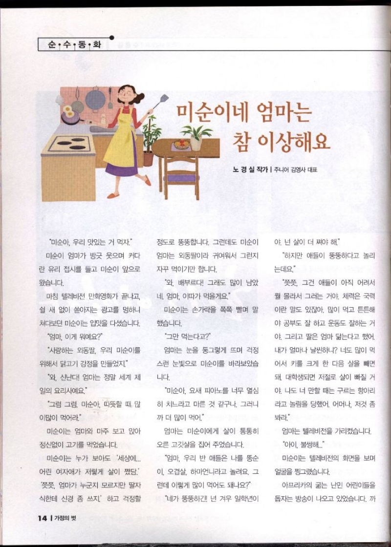 순·수·동·화  미순이네 엄마는  참 이상해요  노경실 작가  주니어 김영사 대표  그만 먹는다고  미순아 우리 맛있는 거 먹자.  미순이 엄마가 방긋 웃으며 커다  란 유리 접시를 들고 미순이 앞으로  왔습니다.  정도로 뚱뚱합니다. 그런데도 미순이  엄마는 외동딸이라 귀여워서 그런지  자꾸 먹이기만 합니다.  마침 텔레비전 만화영화가 끝나고  쉴 새 없이 쏟아지는 광고를 멍하니  쳐다보던 미순이는 입맛을 다셨습니다.  엄마 이게 뭐예요  와 배부르다 그래도 많이 남았  네 엄마 이따가 먹을게요  미순이는 손가락을 쪽쪽 빨며 말  했습니다.  사랑하는 외동딸 우리 미순이를  위해서 닭고기 강정을 만들었지.  와 신난다 엄마는 정말 세계 제  일의 요리사예요  그럼 그럼 미순아 따뜻할 때 많  이많이 먹어라  미순이는 엄마와 마주 보고 앉아  정신없이 고기를 먹었습니다.  미순이는 누가 보아도 세상에...  어린 여자애가 저렇게 살이 쪘담.  쯧쯧 엄마가 누군지 모르지만 딸자  식한테 신경 좀 쓰지. 하고 걱정할   엄마는 눈을 둥그렇게 뜨며 걱정  스런 눈빛으로 미순이를 바라보았습  니다.  미순아 요새 피아노를 너무 열심  히 치느라고 마른 것 같구나. 그러니  까더 많이 먹어  엄마는 미순이에게 살이 통통하  오른 고깃살을 집어 주었습니다.  엄마 우리 반 애들은 나를 뚱순  이 오겹살 하마언니라고 놀려요. 그  런데 이렇게 많이 먹어도 돼나요  네가 뚱뚱하긴 넌 겨우 일학년이  야. 넌 살이 더 쪄야 해.  하지만 애들이 뚱뚱하다고 놀리  는데요  쯧쯧 그건 애들이 아직 어려서  뭘 몰라서 그러는 거야. 체력은 국력  이란 말도 있잖아. 많이 먹고 튼튼해  야 공부도 잘 하고 운동도 잘하는 거  야 그리고 딸은 엄마 닮는다고 했어.  내가 얼마나 날씬하니 너도 많이 먹  어서 키를 크게 한 다음 살을 빼면  돼 대학생되면 저절로 살이 빠질 거  야 나도 너 만할 때는 구르는 항아리  라고 놀림을 당했어. 어머나 저것 좀  봐라.  엄마는 텔레비전을 가리켰습니다.  아이 불쌍해...  미순이는 텔레비전의 화면을 보며  얼굴을 찡그렸습니다.  아프리카의 굶는 난민 어린이들을  돕자는 방송이 나오고 있었습니다. 까
