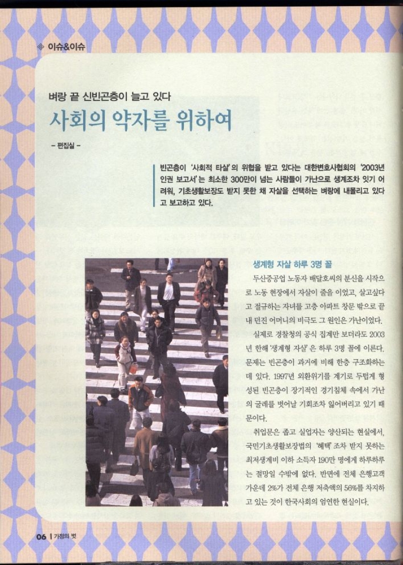 이슈이슈  벼랑 끝 신빈곤층이 늘고 있다  사회의 약자를 위하여  편집실  빈곤층이 사회적 타살의 위협을 받고 있다는 대한변호사협회의 2003년 인권 보고서는 최소한 300만이 넘는 사람들이 가난으로 생계조차 잇기 어 려워 기초생활보장도 받지 못한 채 자살을 선택하는 벼랑에 내몰리고 있다 고 보고하고 있다.  생계형 자살 하루 3명꼴  두산중공업 노동자 배달호씨의 분신을 시작으  로 노동 현장에서 자살이 줄을 이었고 살고싶다  고 절규하는 자녀를 고층 아파트 창문 밖으로 끝  내 던진 어머니의 비극도 그 원인은 가난이었다.  실제로 경찰청의 공식 집계만 보더라도 2003  년 한해 생계형 자살 은 하루 3명 꼴에 이른다.  문제는 빈곤층이 과거에 비해 한층 구조화하는  데 있다. 1997년 외환위기를 계기로 두텁게 형  성된 빈곤층이 장기적인 경기침체 속에서 가난  의 굴레를 벗어날 기회조차 잃어버리고 있기 때  문이다.  취업문은 좁고 실업자는 양산되는 현실에서  국민기초생활보장법의 혜택 조차 받지 못하는  최저생계비 이하 소득자 190만 명에게 하루하루  는 절망일 수밖에 없다. 반면에 전체 은행고객  가운데 2가 전체 은행 저축액의 56를 차지하  고 있는 것이 한국사회의 엄연한 현실이다. 