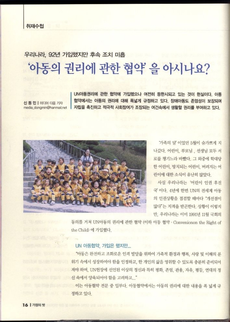 취재수첩  우리나라 92년 가입했지만 후속 조치 미흡  아동의 권리에 관한 협약을 아시나요  신동민  미디어 다음 기자 mediadongminhanmail.net  UN아동권리에 관한 협약에 가입했으나 여전히 등한시되고 있는 것이 현실이다. 아동 협약에서는 아동의 권리에 대해 폭넓게 규정하고 있다. 장애아동도 존엄성이 보장되며 자립을 촉진하고 적극적 사회참여가 조장되는 여건속에서 생활할 권리를 부여하고 있다.   가족의 달이었던 5월이 숨가쁘게 지  나갔다. 어린이 부모님 선생님 모두 서  로를 챙기느라 바빴다. 그 와중에 학대당  한 어린이 방치되는 어린이 버려지는 어  린이에 대한 소식이 유난히 많았다.  사실 우리나라는 어린이 인권 후진  국이다. 4년에 한번 UN의 전세계 아동  의 인권상황을 점검할 때마다 개선점이  많다는 지적을 받곤한다. 상황이 이렇지  만 우리나라는 이미 1991년 11월 국회의  동의를 거쳐 UN아동의 권리에 관한 협약 이하 아동 협약.Convenionon the Right of  the Child에 가입했다.  UN 아동협약 가입은 했지만.....  아동은 완전하고 조화로운 인격 발달을 위하여 가족적 환경과 행복 사랑 및 이해의 분  위기 속에서 성장하여야 함을 인정하고 한 개인의 삶을 영위할 수 있도록 충분히 준비되어  져야 하며 UN헌장에 선언된 이상의 정신과 특히 평화 존엄 관용 자유 평등 연대의 정 신속에서 양육되어야 함을 고려하고...  이는 아동협약 전문 중 일부다. 아동협약에서는 아동의 권리에 대한 내용을 폭 넓게 규  정하고 있다. 
