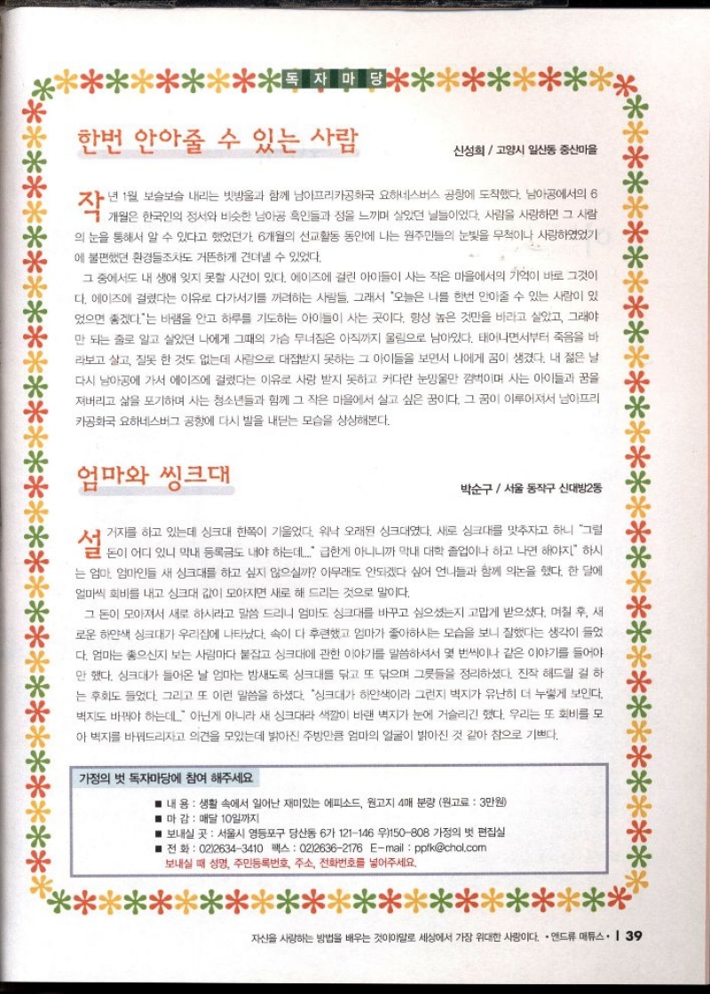 한번 안아줄 수 있는 사람  신성희  고양시 일산동 중산마을  작년 1월 보슬보슬 내리는 빗방울과 함께 남아프리카공화국 요하네스버스 공항에 도착했다. 남아공에서의 6  의 눈을 통해서 알 수 있다고 했었던가 6개월의 선교활동 동안에 나는 원주민들의 눈빛을 무척이나 사랑하기 에 불편했던 환경들조차도 거뜬하게 견뎌낼 수 있었다.  그 중에서도 내 생애 잊지 못할 사건이 있다. 에이즈에 걸린 아이들이 사는 작은 마을에서의 기억이 바로 그것이 다. 에이즈에 걸렸다는 이유로 다가서기를 꺼려하는 사람들 그래서 오늘은 나를 한번 안아줄 수 있는 사람이 있 었으면 좋겠다는 바램을 안고 하루를 기도하는 아이들이 사는 곳이다. 항상 높은 것만을 바라고 살았고 그래야 만 되는 줄로 알고 살았던 나에게 그때의 가슴 무너짐은 아직까지 울림으로 남아있다. 태어나면서부터 죽음을 바 라보고 살고 잘못한 것도 없는데 사람으로 대접받지 못하는 그 아이들을 보면서 나에게 꿈이 생겼다. 내 젊은 날 다시 남아공에 가서 에이즈에 걸렸다는 이유로 사랑 받지 못하고 커다란 눈망울만 껌벅이며 사는 아이들과 꿈을 져버리고 삶을 포기하며 사는 청소년들과 함께 그 작은 마을에서 살고 싶은 꿈이다. 그 꿈이 이루어져서 남아프리  카공화국 요하네스버그 공항에 다시 발을 내딛는 모습을 상상해본다.  엄마와 씽크대  박순구서울 동작구 신대방2동  설거지를 하고 있는데 싱크대 한쪽이 기울었다. 워낙 오래된 싱크대였다. 새로 싱크대를 맞추자고 하니 그럴  설전이 어디 있나니 내 등록도 내야 하는데다 편한게 아니니까 막내 대학 졸업이나 하고 나면 해야지 하는  는 엄마 엄마인들 새 싱크대를 하고 싶지 않으실까 아무래도 안되겠다 싶어 언니들과 함께 의논을 했다. 한 달에 얼마씩 회비를 내고 싱크대 값이 모아지면 새로 해 드리는 것으로 말이다.  그 돈이 모아져서 새로 하시라고 말씀 드리니 엄마도 싱크대를 바꾸고 싶으셨는지 고맙게 받으셨다. 며칠 후 새 로운 하얀색 싱크대가 우리집에 나타났다. 속이 다 후련했고 엄마가 좋아하시는 모습을 보니 잘했다는 생각이 들었 다. 엄마는 좋으신지 보는 사람마다 붙잡고 싱크대에 관한 이야기를 말씀하셔서 몇 번씩이나 같은 이야기를 들어야 만 했다. 싱크대가 들어온 날 엄마는 밤새도록 싱크대를 닦고 또 닦으며 그릇들을 정리하셨다. 진작 해드릴 걸 하 는 후회도 들었다. 그리고 또 이런 말씀을 하셨다. 싱크대가 하얀색이라 그런지 벽지가 유난히 더 누렇게 보인다. 벽지도 바꿔야 하는데 아닌게 아니라 새 싱크대라 색깔이 바랜 벽지가 눈에 거슬리긴 했다. 우리는 또 회비를 모 아 벽지를 바꿔드리자고 의견을 모았는데 밝아진 주방만큼 엄마의 얼굴이 밝아진 것 같아 참으로 기쁘다.  가정의 벗 독자마당에 참여 해주세요.  ■ 내 용  생활 속에서 일어난 재미있는 에피소드 원고지 4매 분량 원고료  3만원  ■ 마감  매달 10일까지  보내실 곳 서울시 영등포구 당산동 6가 121146 우150808 가정의 벗 편집실  ■ 전화  0226343410 팩스 0226362176 Email ppikchol.com 보내실 때 성명 주민등록번호 주소 전화번호를 넣어주세요. 