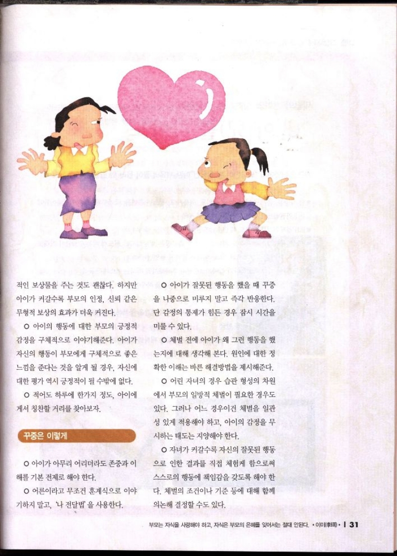 적인 보상물을 주는 것도 괜찮다. 하지만  아이가 커갈수록 부모의 인정 신뢰 같은  무형적 보상의 효과가 더욱 커진다.  ᄋ 아이의 행동에 대한 부모의 긍정적  감정을 구체적으로 이야기해준다. 아이가  자신의 행동이 부모에게 구체적으로 좋은  느낌을 준다는 것을 알게 될 경우 자신에  대한 평가 역시 긍정적이 될 수밖에 없다.  ᄋ 적어도 하루에 한가지 정도 아이에  게서 칭찬할 거리를 찾아보자.  꾸중은 이렇게  ᄋ 아이가 아무리 어리더라도 존중과 이  해를 기본 전제로 해야 한다.  ᄋ 어른이라고 무조건 훈계식으로 이야  기하지 말고 나 전달법을 사용한다.  아이가 잘못된 행동을 했을 때 꾸중  을 나중으로 미루지 말고 즉각 반응한다.  단 감정의 통제가 힘든 경우 잠시 시간을  미룰 수 있다.  ᄋ체벌 전에 아이가 왜 그런 행동을 했  는지에 대해 생각해 본다. 원인에 대한 정  확한 이해는 바른 해결방법을 제시해준다.  ᄋ 어린 자녀의 경우 습관 형성의 차원  에서 부모의 일방적 체벌이 필요한 경우도  있다. 그러나 어느 경우이건 체벌을 일관  성 있게 적용해야 하고 아이의 감정을 무  시하는 태도는 지양해야 한다.  ᄋ 자녀가 커갈수록 자신의 잘못된 행동  으로 인한 결과를 직접 체험케 함으로써  스스로의 행동에 책임감을 갖도록 해야 한  다. 체벌의 조건이나 기준 등에 대해 함께  의논해 결정할 수도 있다. 