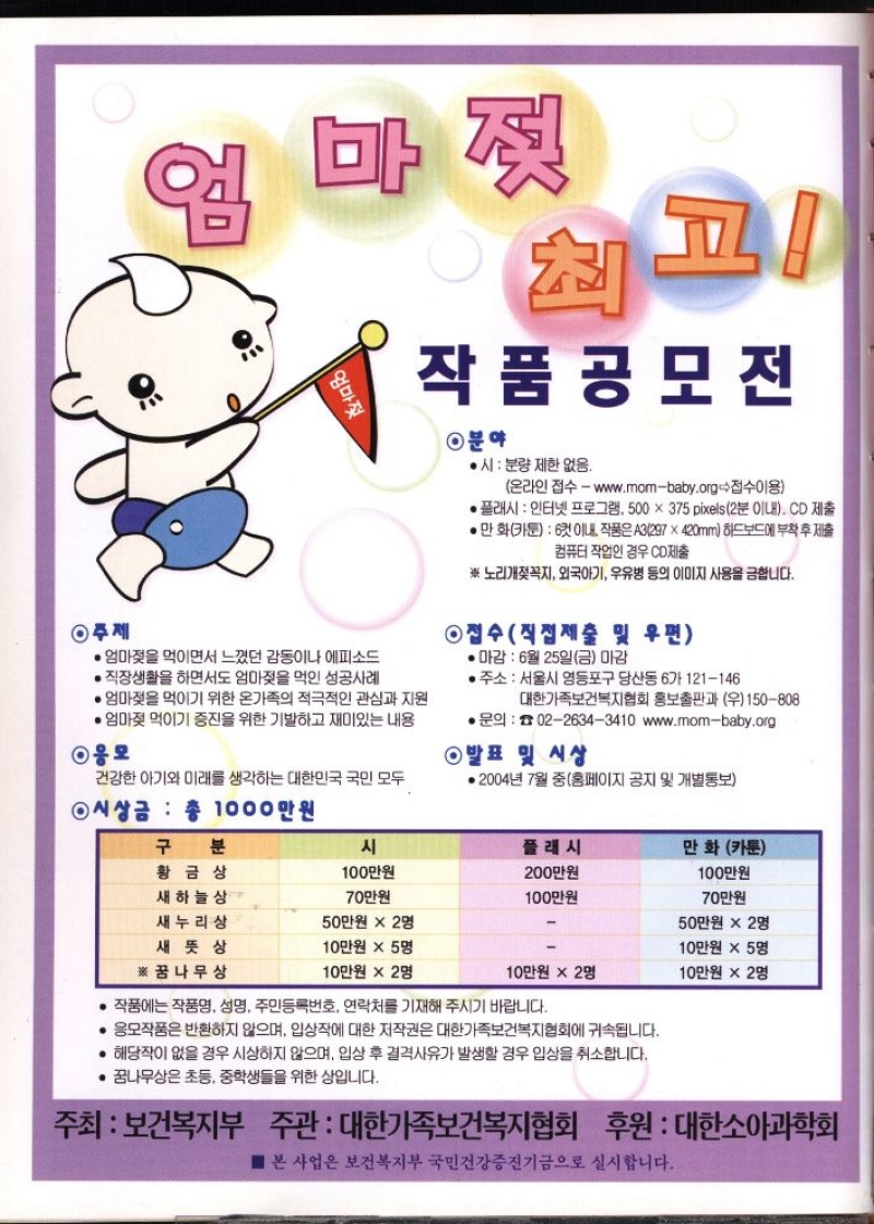 엄마젖 최고 • 엄마젖을 먹이면서 느꼈던 감동이나 에피소드  • 직장생활을 하면서도 엄마젖을 먹인 성공사례  ・엄마젖을 먹이기 위한 온가족의 적극적인 관심과 지원  • 엄마젖 먹이기 증진을 위한 기발하고 재미있는 내용  ◉응모  건강한 아기와 미래를 생각하는 대한민국 국민 모두  ◉시상금 총 1000만원  작품공모전  ◉분야  ●시 분량 제한 없음.  온라인 접수  www.mombaby.org접수이용  플래시  인터넷 프로그램. 500 × 375 pixels 2분 이내. CD 제출  • 만화카툰 6컷 이내 작품은 A3297x420mm 하드보드에 부착 후 제출  컴퓨터 작업인 경우 CD제출  ※노리개젖꼭지 외국아기 우유병 등의 이미지 사용을 금합니다.  ◉접수직접제출 및 우편  •마감  6월 25일금 마감  ᆞ주소 서울시 영등포구 당산동 6가 121146  대한가족보건복지협회 홍보출판과 우150808  ● 문의  0226343410 www.mombaby.org  ◉발표 및 시상  • 2004년 7월 중홈페이지 공지 및 개별통보 