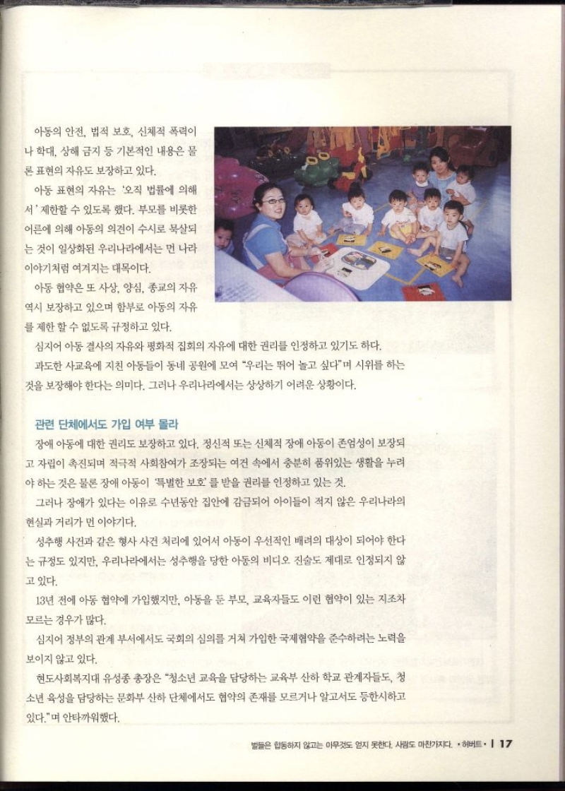 아동의 안전 법적 보호 신체적 폭력이  나 학대 상해 금지 등 기본적인 내용은 물  론 표현의 자유도 보장하고 있다.  아동 표현의 자유는 오직 법률에 의해  서 제한할 수 있도록 했다. 부모를 비롯한  어른에 의해 아동의 의견이 수시로 묵살되  는 것이 일상화된 우리나라에서는 먼 나라  이야기처럼 여겨지는 대목이다.  아동 협약은 또 사상 양심 종교의 자유  역시 보장하고 있으며 함부로 아동의 자유  를 제한할 수 없도록 규정하고 있다.  심지어 아동 결사의 자유와 평화적 집회의 자유에 대한 권리를 인정하고 있기도 하다. 과도한 사교육에 지친 아동들이 동네 공원에 모여 우리는 뛰어 놀고 싶다며 시위를 하는  것을 보장해야 한다는 의미다. 그러나 우리나라에서는 상상하기 어려운 상황이다.  관련 단체에서도 가입 여부 몰라  장애 아동에 대한 권리도 보장하고 있다. 정신적 또는 신체적 장애 아동이 존엄성이 보장되  고 자립이 촉진되며 적극적 사회참여가 조장되는 여건 속에서 충분히 품위있는 생활을 누려 야 하는 것은 물론 장애 아동이 특별한 보호를 받을 권리를 인정하고 있는 것.  그러나 장애가 있다는 이유로 수년동안 집안에 감금되어 아이들이 적지 않은 우리나라의  현실과 거리가 먼 이야기다.  성추행 사건과 같은 형사 사건 처리에 있어서 아동이 우선적인 배려의 대상이 되어야 한다 는 규정도 있지만 우리나라에서는 성추행을 당한 아동의 비디오 진술도 제대로 인정되지 않  고 있다.  13년 전에 아동 협약에 가입했지만 아동을 둔 부모 교육자들도 이런 협약이 있는 지조차  모르는 경우가 많다.  심지어 정부의 관계 부서에서도 국회의 심의를 거쳐 가입한 국제협약을 준수하려는 노력을  보이지 않고 있다.  현도사회복지대 유성종 총장은 청소년 교육을 담당하는 교육부 산하 학교 관계자들도 청 소년 육성을 담당하는 문화부 산하 단체에서도 협약의 존재를 모르거나 알고서도 등한시하고 있다.며 안타까워했다. 