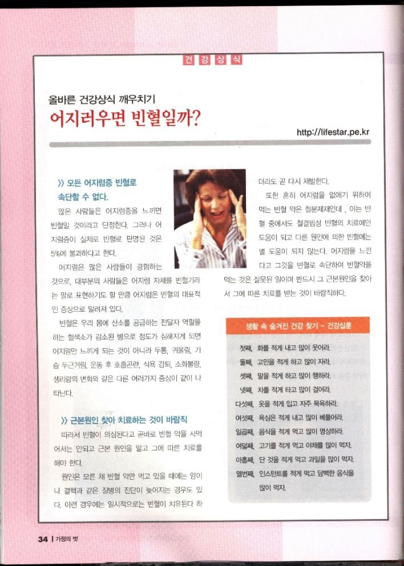 올바른 건강상식 깨우치기  건강상식  어지러우면 빈혈일까  httplifestar.pe.kr   모든 어지럼증 빈혈로  속단할 수 없다.  많은 사람들은 어지럼증을 느끼면  빈혈일 것이라고 단정한다. 그러나 어  지럼증이 실제로 빈혈로 판명된 것은  5에 불과하다고 한다.  어지럼은 많은 사람들이 경험하는  것으로 대부분의 사람들은 어지럼 자체를 빈혈기라  는 말로 표현하기도 할 만큼 어지럼은 빈혈의 대표적  인 증상으로 알려져 있다.  빈혈은 우리 몸에 산소를 공급하는 전달자 역할을 하는 혈색소가 감소된 병으로 정도가 심해지게 되면 어지럼만 느끼게 되는 것이 아니라 두통 귀울림 가  슴 두근거림 운동 후 호흡곤란 식욕 감퇴 소화불량 생리량의 변화와 같은 다른 여러가지 증상이 같이 나  타난다.   근본원인 찾아 치료하는 것이 바람직  따라서 빈혈이 의심된다고 곧바로 빈혈 약을 사먹  어서는 안되고 근본 원인을 알고 그에 따른 치료를  해야 한다.  원인은 모른 채 빈혈 약만 먹고 있을 때에는 암이  나 결핵과 같은 질병의 진단이 늦어지는 경우도 있 다. 이런 경우에는 일시적으로는 빈혈이 치유된다 하  더라도 곧 다시 재발한다.  또한 흔히 어지럼을 없애기 위하여  먹는 빈혈 익은 철분제재인데 이는 빈  혈 중에서도 철결핍성 빈혈의 치료에만  도움이 되고 다른 원인에 의한 빈혈에는  별 도움이 되지 않는다. 어지럼을 느낀  다고 그것을 빈혈로 속단하여 빈혈약을  먹는 것은 잘못된 일이며 반드시 그 근본원인을 찾아 서 그에 따른 치료를 받는 것이 바람직하다.  생활 속 숨겨진 건강 찾기 건강십훈  첫째 화를 적게 내고 많이 웃어라.  둘째 고민을 적게 하고 많이 자라  셋째 말을 적게 하고 많이 행하라.  넷째 차를 적게 타고 많이 걸어라.  다섯째 옷을 적게 입고 자주 목욕하라.  여섯째 욕심은 적게 내고 많이 베풀어라.  일곱째 음식을 적게 먹고 많이 명상하라.  여덟째 고기를 적게 먹고 야채를 많이 먹자.  아홉째 단 것을 적게 먹고 과일을 많이 먹자.  열번째 인스턴트를 적게 먹고 담백한 음식을  많이 먹자. 