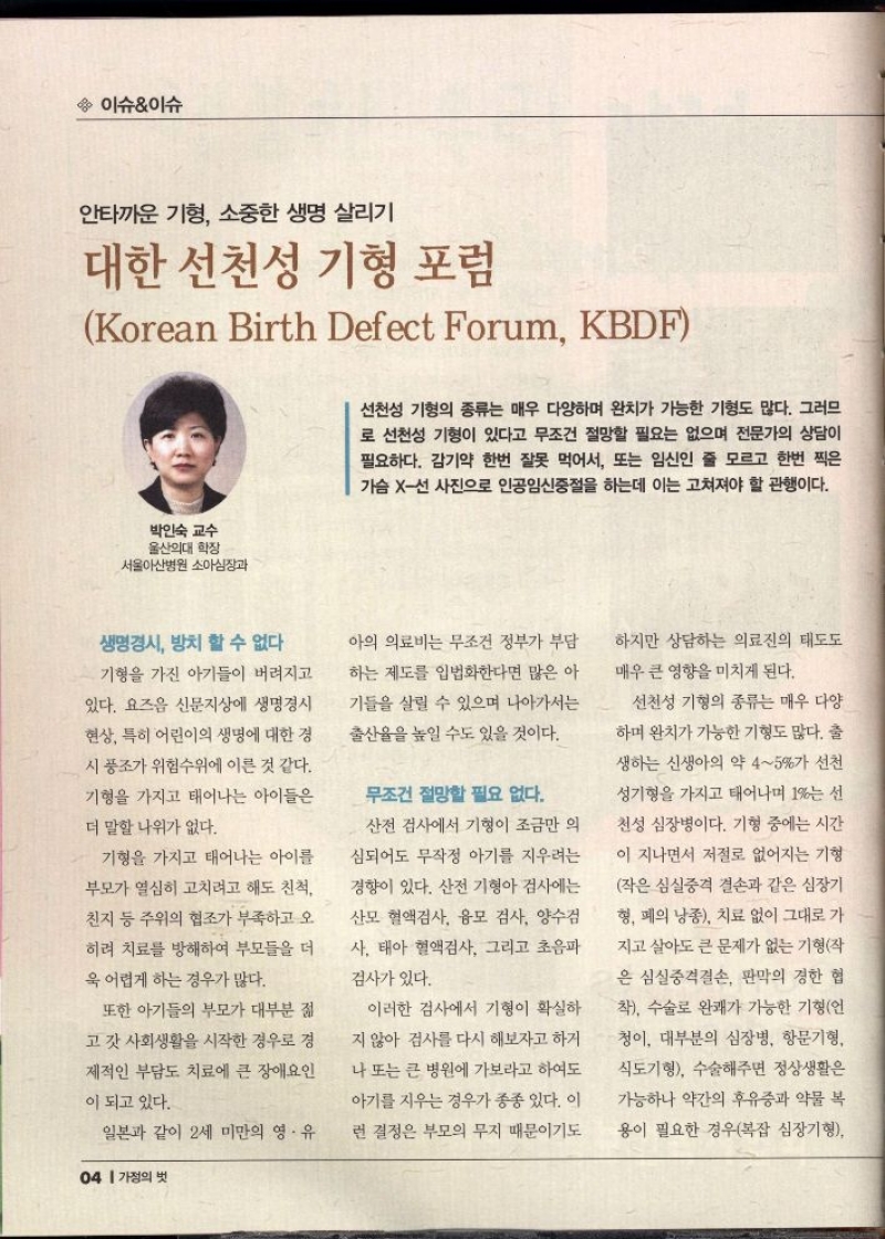 이슈이슈  안타까운 기형 소중한 생명 살리기  대한 선천성 기형 포럼  Korean Birth Defect Forum KBDF  선천성 기형의 종류는 매우 다양하며 완치가 가능한 기형도 많다. 그러므 로 선천성 기형이 있다고 무조건 절망할 필요는 없으며 전문가의 상담이 필요하다. 감기약 한번 잘못 먹어서 또는 임신인 줄 모르고 한번 찍은 가슴 X선 사진으로 인공임신중절을 하는데 이는 고쳐져야 할 관행이다.  박인숙 교수  울산의대 학장  •서울아산병원 소아심장과  생명경시 방치 할 수 없다  기형을 가진 아기들이 버려지고  있다. 요즈음 신문지상에 생명경시  현상 특히 어린이의 생명에 대한 경  시 풍조가 위험수위에 이른 것 같다.  기형을 가지고 태어나는 아이들은  더 말할 나위가 없다.  기형을 가지고 태어나는 아이를  부모가 열심히 고치려고 해도 친척  친지 등 주위의 협조가 부족하고 오  히려 치료를 방해하여 부모들을 더  욱 어렵게 하는 경우가 많다.  또한 아기들의 부모가 대부분 젊  고 갓 사회생활을 시작한 경우로 경  제적인 부담도 치료에 큰 장애요인  이 되고 있다.  일본과 같이 2세 미만의 영·유  아의 의료비는 무조건 정부가 부담  하는 제도를 입법화한다면 많은 아  기들을 살릴 수 있으며 나아가서는 출산율을 높일 수도 있을 것이다.  무조건 절망할 필요 없다.  산전 검사에서 기형이 조금만 의  심되어도 무작정 아기를 지우려는  경향이 있다. 산전 기형아 검사에는  산모 혈액검사 융모 검사 양수검  사 태아 혈액검사 그리고 초음파  검사가 있다.  이러한 검사에서 기형이 확실하 지 않아 검사를 다시 해보자고 하거  나 또는 큰 병원에 가보라고 하여도 아기를 지우는 경우가 종종 있다. 이 런 결정은 부모의 무지 때문이기도  하지만 상담하는 의료진의 태도도 매우 큰 영향을 미치게 된다.  선천성 기형의 종류는 매우 다양  하며 완치가 가능한 기형도 많다. 출  생하는 신생아의 약 45가 선천  성기형을 가지고 태어나며 1는 선  천성 심장병이다. 기형 중에는 시간  이 지나면서 저절로 없어지는 기형  작은 심실중격 결손과 같은 심장기  형 폐의 낭종 치료 없이 그대로 가  지고 살아도 큰 문제가 없는 기형작 은 심실중격결손 판막의 경한 협  착 수술로 완쾌가 가능한 기형언  청이 대부분의 심장병 항문기형 식도기형 수술해주면 정상생활은  가능하나 약간의 후유증과 약물 복  용이 필요한 경우복잡 심장기형 