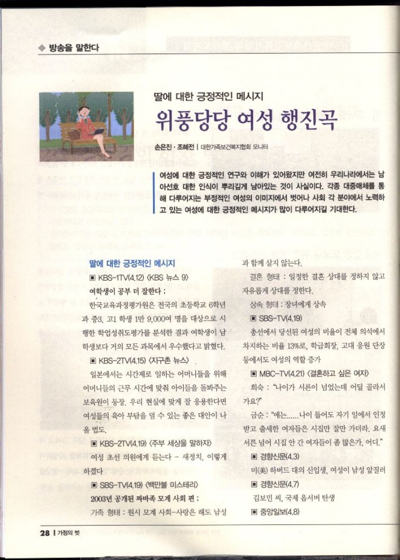  방송을 말한다  딸에 대한 긍정적인 메시지  위풍당당 여성 행진곡  손은진. 조혜전  대한가족보건복지협회 모니터  여성에 대한 긍정적인 연구와 이해가 있어왔지만 여전히 우리나라에서는 남 아선호 대한 인식이 뿌리깊게 남아있는 것이 사실이다. 각종 대중매체를 통 해 다루어지는 부정적인 여성의 이미지에서 벗어나 사회 각 분야에서 노력하 고 있는 여성에 대한 긍정적인 메시지가 많이 다루어지길 기대한다.  딸에 대한 긍정적인 메시지  ▣ KBS1TV4.12 KBS 뉴스9  여학생이 공부 더 잘한다  한국교육과정평가원은 전국의 초등학교 6학년 과 중3 고1 학생 1만 9000여 명을 대상으로 시  행한 학업성취도평가를 분석한 결과 여학생이 남  학생보다 거의 모든 과목에서 우수했다고 밝혔다.  ▣ KBS2TV4.15 지구촌 뉴스  일본에서는 시간제로 일하는 어머니들을 위해  어머니들의 근무 시간에 맞춰 아이들을 돌봐주는  보육원이 등장 우리 현실에 맞게 잘 응용한다면  여성들의 육아 부담을 덜 수 있는 좋은 대안이 나  올 법도  ▣ KBS2TV4.19 주부 세상을 말하자  여성 초선 의원에게 듣는다  새정치 이렇게  하겠다  ▣ SBSTV4.19 백만불 미스테리  2003년 공개된 짜바족 모계사회 편  가족 형태  원시 모계 사회사랑은 해도 남성  과 함께 살지 않는다.  결혼 형태 일정한 결혼 상대를 정하지 않고  자유롭게 상대를 정한다.  상속 형태 장녀에게 상속  ▣ SBSTV4.19  총선에서 당선된 여성의 비율이 전체 의석에서 차지하는 비율 13로 학급회장 고대 응원단장  등에서도 여성의 역할 증가  ▣ MBCTV4.21 결혼하고 싶은 여자  희숙 나이가 서른이 넘었는데 어딜 골라서  가요  금순  애는...... 나이 들어도 자기 일에서 인정  받고 출세한 여자들은 시집만 잘만 가더라. 요새 서른 넘어 시집 안 간 여자들이 좀 많은가. 어디.  ▪ 경향신문4.3  미美하버드대의 신입생 여성이 남성 앞질러  ▣ 경향신문4.7  김보민 씨 국제 옵서버 탄생  ▣ 중앙일보4.8 