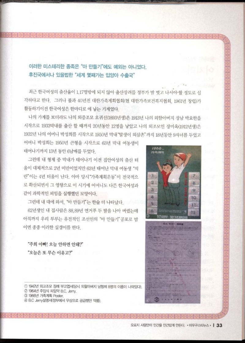 이러한 미스테리한 종족은 아 만들기에도 예외는 아니었다.  후진국에서나 있을법한 세계 몇째가는 입양아 수출국  최근 한국여성의 출산율이 1.17명밖에 되지 않아 출산장려를 정부가 발 벗고 나서야 할 정도로 심  각하다고 한다. 그러나 불과 40년전 대한가족계획협회현 대한가족보건복지협회 1961년 창립가 활동하기이전 한국여성은 한마디로 애 낳는 기계였다.  나의 가계를 보더라도 나의 외증조모 오귀선1893년생은 1913년 나의 외할아버지 장남 박요한을 시작으로 1933막내를 출산할 때까지 20년동안 12명을 낳았고 나의 외조모인 장미옥1912년생은 1932년 나의 어머니 박성희를 시작으로 1950년 막내 말생이 외삼촌까지 18년동안 자녀를 두었고 어머니 박성희는 1950년 큰형을 시작으로 63년 막내 여동생이  태어나기까지 13년 동안 6남매를 두었다.  그런데 내 형제 중 막내가 태어나기 이전 집안여성의 출산 터  울이 대체적으로 2년 미만이었지만 63년 태어난 막내 여동생 석  란이는 4년 터울이 난다. 아마 당시 가족계획운동이 전국적으 로 확산되면서 그 영향으로 이 시기에 어머니도 다른 한국여성과  같이 과학적인 피임을 실행했던 모양이다.  그런데 내 대에 와서 아 만들기는 한술 더 나타났다.  1900.  62년생인 내 집사람은 88.89년 연거푸 두 딸을 나아 버렸는데 아직까지 우리 부부는 유전적인 조선인의 아 만들기공포로 밤  이면 종종 이러한 실갱이를 한다.  주희 아빠 오늘 안하면 안돼  오늘은 또 무슨 이유고  1 1942년 외고조모 장례 부고엽서당시 외할아버지 남형제 8명의 이름이 나와있다.  2 1964년 주입식 피임약 B.C. Jerry.  3 1966년 가족계획 Poster.  4 B.C Jerry설명서정부에서 무상으로 공급했던 약품  보건사회부 한가 