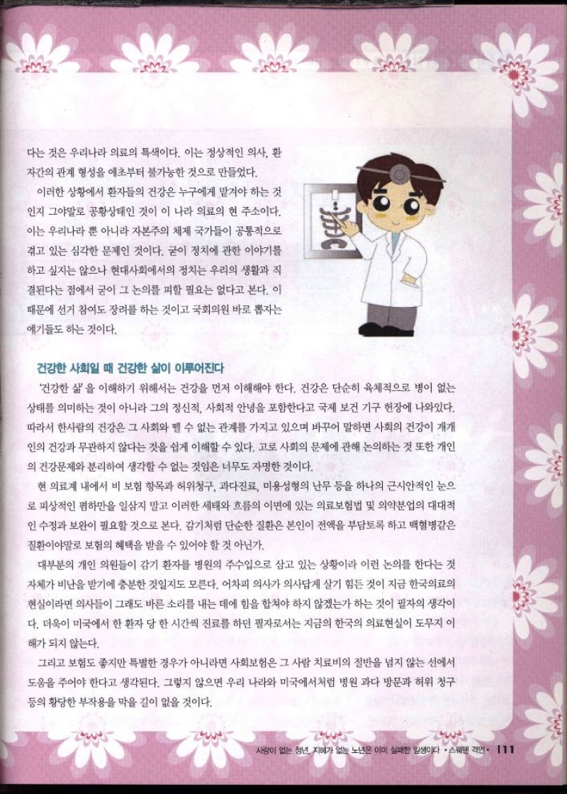 다는 것은 우리나라 의료의 특색이다. 이는 정상적인 의사 환  자간의 관계 형성을 애초부터 불가능한 것으로 만들었다.  이러한 상황에서 환자들의 건강은 누구에게 맡겨야 하는 것  인지 그야말로 공황상태인 것이 이 나라 의료의 현 주소이다.  이는 우리나라 뿐 아니라 자본주의 체제 국가들이 공통적으로  겪고 있는 심각한 문제인 것이다. 굳이 정치에 관한 이야기를  하고 싶지는 않으나 현대사회에서의 정치는 우리의 생활과 직  결된다는 점에서 굳이 그 논의를 피할 필요는 없다고 본다. 이  때문에 선거 참여도 장려를 하는 것이고 국회의원 바로 뽑자는  얘기들도 하는 것이다.  건강한 사회일 때 건강한 삶이 이루어진다  건강한 삶을 이해하기 위해서는 건강을 먼저 이해해야 한다. 건강은 단순히 육체적으로 병이 없는  상태를 의미하는 것이 아니라 그의 정신적 사회적 안녕을 포함한다고 국제 보건 기구 현장에 나와있다.  따라서 한사람의 건강은 그 사회와 뗄 수 없는 관계를 가지고 있으며 바꾸어 말하면 사회의 건강이 개개  인의 건강과 무관하지 않다는 것을 쉽게 이해할 수 있다. 고로 사회의 문제에 관해 논의하는 것 또한 개인  의 건강문제와 분리하여 생각할 수 없는 것임은 너무도 자명한 것이다.  현 의료계 내에서 비 보험 항목과 허위청구 과다진료 미용성형의 난무 등을 하나의 근시안적인 눈으  로 피상적인 폄하만을 일삼지 말고 이러한 세태와 흐름의 이면에 있는 의료보험법 및 의약분업의 대대적  인 수정과 보완이 필요할 것으로 본다. 감기처럼 단순한 질환은 본인이 전액을 부담토록 하고 백혈병같은  질환이야말로 보험의 혜택을 받을 수 있어야 할 것 아닌가.  대부분의 개인 의원들이 감기 환자를 병원의 주수입으로 삼고 있는 상황이라 이런 논의를 한다는 것  자체가 비난을 받기에 충분한 것일지도 모른다. 어차피 의사가 의사답게 살기 힘든 것이 지금 한국의료의  현실이라면 의사들이 그래도 바른 소리를 내는 데에 힘을 합쳐야 하지 않겠는가 하는 것이 필자의 생각이  다. 더욱이 미국에서 한 환자 당 한 시간씩 진료를 하던 필자로서는 지금의 한국의 의료현실이 도무지 이  해가 되지 않는다.  그리고 보험도 좋지만 특별한 경우가 아니라면 사회보험은 그 사람 치료비의 절반을 넘지 않는 선에서  도움을 주어야 한다고 생각된다. 그렇지 않으면 우리 나라와 미국에서처럼 병원 과다 방문과 허위 청구  등의 황당한 부작용을 막을 길이 없을 것이다. 