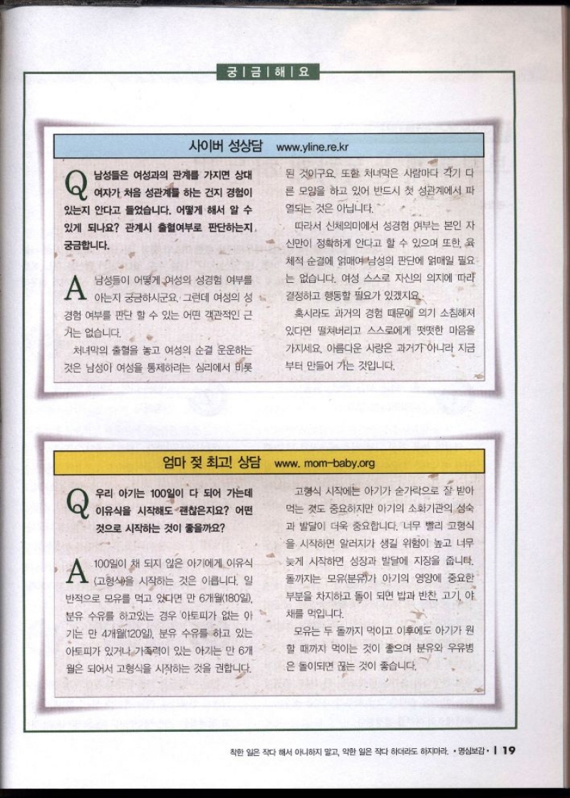 궁금해요  사이버 성상담 www.yline.re.kr   Q남성들은 여성과의 관계를 가지면 상대  여자가 처음 성관계를 하는 건지 경험이  있는지 안다고 들었습니다. 어떻게 해서 알 수  있게 되나요 관계시 출혈여부로 판단하는지.  궁금합니다.  A 남성들이 어떻게 여성의 성경험 여부를  아는지 궁금하시군요. 그런데 여성의 성  경험 여부를 판단 할 수 있는 어떤 객관적인 근  거는 없습니다.  처녀막의 출혈을 놓고 여성의 순결 운운하는  것은 남성이 여성을 통제하려는 심리에서 비롯  된 것이구요. 또한 처녀막은 사람마다 각기 다  른 모양을 하고 있어 반드시 첫 성관계에서 파  열되는 것은 아닙니다.  따라서 신체의미에서 성경험 여부는 본인 자  신만이 정확하게 안다고 할 수 있으며 또한 육  체적 순결에 얽매여 남성의 판단에 얽매일 필요 는 없습니다. 여성 스스로 자신의 의지에 따라  결정하고 행동할 필요가 있겠지요.  혹시라도 과거의 경험 때문에 의기 소침해져 있다면 떨쳐버리고 스스로에게 떳떳한 마음을  가지세요. 아름다운 사랑은 과거가 아니라 지금  부터 만들어 가는 것입니다.   엄마 젖 최고 상담 www.mombaby.org  Q 우리 아기는 100일이 다 되어 가는데 이유식을 시작해도 괜찮은지요 어떤 것으로 시작하는 것이 좋을까요  A 100일이 채 되지 않은 아기에게 이유식 고형식을 시작하는 것은 이릅니다. 일 반적으로 모유를 먹고 있다면 만 6개월180일 분유 수유를 하고있는 경우 아토피가 없는 아  기는 만 4개월120일 분유 수유를 하고 있는  아토피가 있거나 가족력이 있는 아기는 만 6개 월은 되어서 고형식을 시작하는 것을 권합니다.  고형식 시작에는 아기가 숟가락으로 잘 받아 먹는 것도 중요하지만 아기의 소화기관의 성숙 과 발달이 더욱 중요합니다. 너무 빨리 고형식  •을 시작하면 알러지가 생길 위험이 높고 너무  늦게 시작하면 성장과 발달에 지장을 줍니다. 돌까지는 모유분유가 아기의 영양에 중요한 부분을 차지하고 돌이 되면 밥과 반찬 고기 야  채를 먹입니다.  모유는 두 돌까지 먹이고 이후에도 아기가 원  할 때까지 먹이는 것이 좋으며 분유와 우유병  은 돌이되면 끊는 것이 좋습니다. 