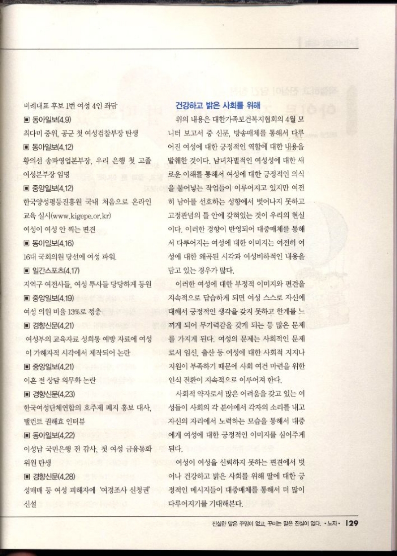 비례대표 후보 1번 여성 4인 좌담  ▣ 동아일보4.9  최다미 중위 공군 첫 여성검찰부장 탄생  ▣ 동아일보4.12  황의선 송파영업본부장 우리 은행 첫 고졸  여성본부장 임명  ▣ 중앙일보4.12  한국양성평등진흥원 국내 처음으로 온라인  교육 실시www.kigepe.or.kr  여성이 여성 안 찍는 편견  ▣ 동아일보4.16  16대 국회의원 당선에 여성 파워  ▣ 일간스포츠4.17  지역구 여전사들 여성 투사들 당당하게 동원  ▣ 중앙일보4.19  여성의원 비율 13로 껑충  ▣ 경향신문4.21  여성부의 교육자료 성희롱 예방 자료에 여성  이 가해자적 시각에서 제작되어 논란  ▣ 중앙일보4.21  이혼 전 상담 의무화 논란  ▣ 경향신문4.23  한국여성단체연합의 호주제 폐지 홍보 대사  탤런트 권해효 인터뷰  ▣ 동아일보4.22  이성남 국민은행 전 감사 첫 여성 금융통화  위원 탄생  ▣ 경향신문4.28  성매매 등 여성 피해자에 여경조사 신청권  신설  건강하고 밝은 사회를 위해  위의 내용은 대한가족보건복지협회의 4월 모  니터 보고서 중 신문 방송매체를 통해서 다루  어진 여성에 대한 긍정적인 역할에 대한 내용을 발췌한 것이다. 남녀차별적인 여성성에 대한 새 로운 이해를 통해서 여성에 대한 긍정적인 의식  을 불어넣는 작업들이 이루어지고 있지만 여전  히 남아 선호하는 성향에서 벗어나지 못하고  고정관념의 틀 안에 갖혀있는 것이 우리의 현실  이다. 이러한 경향이 반영되어 대중매체를 통해  서 다루어지는 여성에 대한 이미지는 여전히 여  성에 대한 왜곡된 시각과 여성비하적인 내용을  담고 있는 경우가 많다.  이러한 여성에 대한 부정적 이미지와 편견을  지속적으로 답습하게 되면 여성 스스로 자신에  대해서 긍정적인 생각을 갖지 못하고 한계를 느  끼게 되어 무기력감을 갖게 되는 등 많은 문제  를 가지게 된다. 여성의 문제는 사회적인 문제 로서 임신 출산 등 여성에 대한 사회적 지지나 지원이 부족하기 때문에 사회 여건 마련을 위한  인식 전환이 지속적으로 이루어져 한다.  사회적 약자로서 많은 어려움을 갖고 있는 여  성들이 사회의 각 분야에서 각자의 소리를 내고  자신의 자리에서 노력하는 모습을 통해서 대중  에게 여성에 대한 긍정적인 이미지를 심어주게  된다.  여성이 여성을 신뢰하지 못하는 편견에서 벗  어나 건강하고 밝은 사회를 위해 딸에 대한 긍  정적인 메시지들이 대중매체를 통해서 더 많이  다루어지기를 기대해본다. 