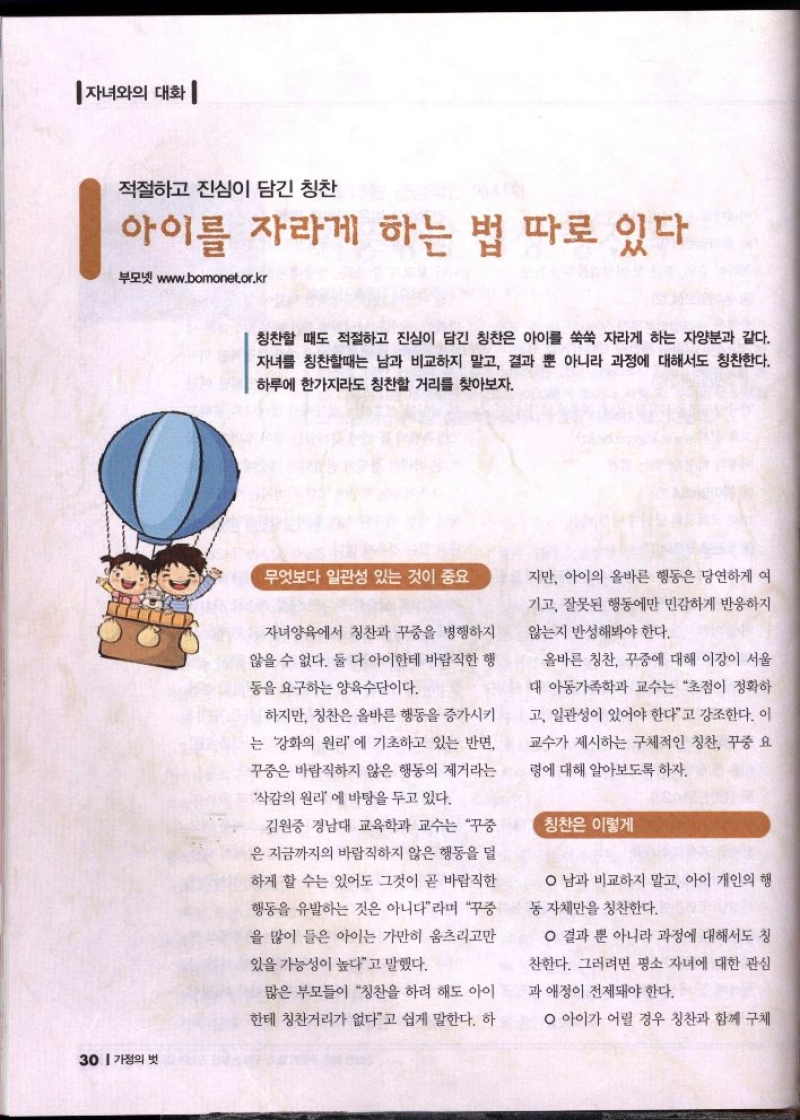 자녀와의 대화 적절하고 진심이 담긴 칭찬  아이를 자라게 하는 법 따로 있다  부모넷 www.bomonet.or.kr  칭찬할 때도 적절하고 진심이 담긴 칭찬은 아이를 쑥쑥 자라게 하는 자양분과 같다. 자녀를 칭찬할때는 남과 비교하지 말고 결과 뿐 아니라 과정에 대해서도 칭찬한다. 하루에 한가지라도 칭찬할 거리를 찾아보자.  무엇보다 일관성 있는 것이 중요  자녀양육에서 칭찬과 꾸중을 병행하지  않을 수 없다. 둘 다 아이한테 바람직한 행  동을 요구하는 양육수단이다.  하지만 칭찬은 올바른 행동을 증가시키  는 강화의 원리에 기초하고 있는 반면  꾸중은 바람직하지 않은 행동의 제거라는  삭감의 원리 에 바탕을 두고 있다.  김원중 경남대 교육학과 교수는 꾸중  은 지금까지의 바람직하지 않은 행동을 덜  하게 할 수는 있어도 그것이 곧 바람직한  행동을 유발하는 것은 아니다라며 꾸중  을 많이 들은 아이는 가만히 움츠리고만  있을 가능성이 높다고 말했다.  지만 아이의 올바른 행동은 당연하게 여  기고 잘못된 행동에만 민감하게 반응하지  않는지 반성해봐야 한다.  올바른 칭찬 꾸중에 대해 이강이 서울  대 아동가족학과 교수는 초점이 정확하  고 일관성이 있어야 한다고 강조한다. 이  교수가 제시하는 구체적인 칭찬 꾸중 요  령에 대해 알아보도록 하자.  칭찬은 이렇게  ᄋ 남과 비교하지 말고 아이 개인의 행  동 자체만을 칭찬한다.  ᄋ 결과 뿐 아니라 과정에 대해서도 칭  찬한다. 그러려면 평소 자녀에 대한 관심  과 애정이 전제돼야 한다.  많은 부모들이 칭찬을 하려 해도 아이  한테 칭찬거리가 없다고 쉽게 말한다. 하  ᄋ 아이가 어릴 경우 칭찬과 함께 구체 